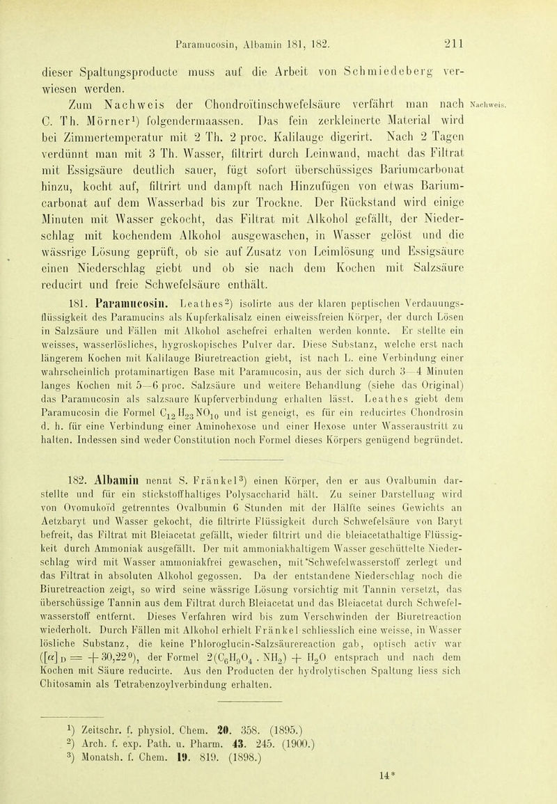 dieser Spaltungsproducte muss auf die Arbeit von Sclimiedeberg ver- wiesen werden. Zum Nacliweis der Cliondrüitin.scliwefeisäurc verfährt man nacli Naciiweis. C. Tli. Mörner^) folgenderraaassen. Das fein zerkleinerte Material wird bei Ziramertempcratui- mit 2 Th. 2 proc. Kalilauge digerirt. Nach 2 Tagen verdünnt man mit 3 Th. Wasser, filtrirt durch Leinwand, macht das Filtrat mit Essigsäure deutlich sauer, fügt sofort überschüssiges ßariumcarbonat hinzu, kocht auf, fdtrirt und dampft nach Hinzufügen von etwas ßarium- carbonat auf dem Wasserbad bis zur Trockne. Der Rückstand wird einige Minuten mit Wasser gekocht, das Filtrat mit Alkohol gefällt, der Nieder- schlag mit kochendem vMkohol ausgewaschen, in Wasser gelöst und die wässrige Lösung geprüft, ob sie auf Zusatz von Leimlösung und Essigsäure einen Niederschlag giebt und ob sie nach dem Kochen mit Salzsäure reducirt und freie Schwefelsäure enthält. 181. ParailUlCOSill. Leathes^) isolirto aus der klaren peptisclien Verdauungs- lliissigkeit des Paraumcins als Kiipferlialisalz einen eiweissfreien Körper, der durch Lösen in Salzsäure und Fällen mil yVlkoliol ascliefrei erhallen werden konnte. Er stellte ein weisses, wasserlösliches, hygroskopisches Pulver dar. Diese Substanz, welche erst nach längerem Kochen mit Kalilauge ßiuretreaction giebt, ist nach L. eine Verbindung einer wahrscheinlich protaminartigen Base mit Paramucosin, aus der sich durch b- -4 Minuten langes Kochen mit 5—6 proc. Salzsäure und weitere Behandlung (siehe das Original) das Paramucosin als salzsaure Kupferverbindung erhallen lässt. Leathes giebt dem Paramucosin die Formel C;^2'^''s^'-^io ^ 's*' geneigt; es für ein reducirtes Chondrosin d. h. für eine Verbindung einer Aminohexose und einer Hexose unter Wasseraustrilt zu halten. Indessen sind weder Constitution noch Formel dieses Körpers genügend begründet. 182. Albaillill nennt S. Frankel^) einen Körper, den er aus Ovalbumin dar- stellte und für ein stickstoffhaltiges Polysaccharid hält. Zu seiner Darstellung wird von Ovomukofd getrenntes Ovalbumin 6 Stunden mit der Iläll'le seines Gewichts an Aetzbaryt und Wasser gekocht, die liltrirte Flüssigkeit durch Schwefelsäure von Baryt befreit, das Filtrat mit Bleiacetat gefällt, wieder fillrirt und die bleiacelathaltige Flüssig- keit durch Ammoniak ausgefällt. Der mit ammoniakhaltigem Wasser geschüttelte Nieder- schlag wird mit Wasser ammoniakfrei gewaschen, mit'Schwefelwasserstoff zerlegt und das Filtrat in absoluten Alkohol gegossen. Da der entstandene Niederschlag noch die ßiuretreaction zeigt, so wird seine wässrige Lösung vorsichtig mit Tannin versetzt, das überschüssige Tannin aus dem Filtrat durch Bleiacetat und das Bleiacetat durch Schwefel- wasserstoff entfernt. Dieses Verfahren wird bis zum Verschwinden der Biuretreaction wiederholt. Durch Fällen mit Alkohol erhielt Fränkel schliesslich eine weisse, in Wasser lösliche Substanz, die keine Phloroglucin-Salzsäurereaction gab, optisch activ war ([«Jd = 4-30,220), der Formel 2(C6H90^ . NHo) + ILO entsprach und nach dem Kochen mit Säure reducirte. Aus den Producten der hydrolytischen Spaltung Hess sich Chitosamin als Tetrabenzoylverbindung erhalten. 1) Zeitschr. f. physiol. Chem. 20. 358. (1895.) 2) Arch. f. exp. Path. u. Pharm. 48. 245. (1900.) 3) Monatsh. f. Chem. l». 819. (1898.) 14*