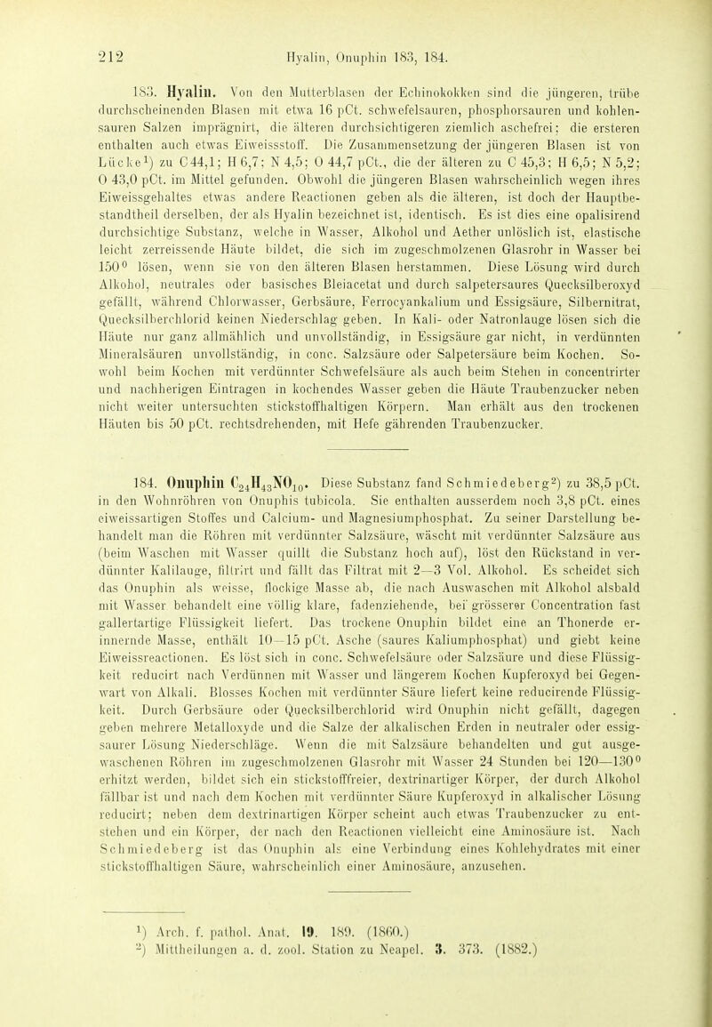 183. Hj^alin. Von den Maiterblaseii der Eclnnol<okl(en sind die jüngeren, Irülie durchscheinenden Blasen mit etw-a 16 pCt. schwefelsauren, 2:»hosphorsaiiren nnd kohlen- sauren Salzen imprägnirt, die älteren durchsichtigeren ziemlich aschefrei; die ersteren enthalten auch etwas Eiweissstoff. Die Zusammensetzung der jüngeren Blasen ist von Lilckei) zu 044,1; H6,7; N4,5; 0 44,7 pCt., die der älteren zu C45,3; H6,5; N5,2; 0 43,0 pCt. im Mittel gefunden. Obwohl die jüngeren Blasen wahrscheinlich wegen ihres Eiweissgehaltes etwas andere Reactionen geben als die älteren, ist doch der Hauptbe- standtheil derselben, der als Hyalin bezeichnet ist, identisch. Es ist dies eine opalisirend durchsichtige Substanz, welche in Wasser, Alkohol und Aether unlöslich ist, elastische leicht zerreissende Häute bildet, die sich im zugeschmolzenen Glasrohr in Wasser bei 150^ lösen, wenn sie von den älteren Blasen herstammen. Diese Lösung wird durch Alkohol, neutrales oder hasisches Bleiacetat und durch salpetersaures Quecksilberoxyd gefällt, während Chlorwasser, Gerbsäure, Ferrocyankalium und Essigsäure, Silbernitrat, Quecksilberchlorid keinen Niederschlag geben. In Kali- oder Natronlauge lösen sich die Häute nur ganz allmählich und unvollständig, in Essigsäure gar nicht, in verdünnten Mineralsäuren unvollständig, in conc. Salzsäure oder Salpetersäure beim Kochen. So- wohl beim Kochen mit verdünnter Schwefelsäure als auch beim Stehen in concentrirter und nachherigen Eintragen in kochendes Wasser geben die Häute Traubenzucker neben nicht weiter untersuchten stickstoffhaltigen Körpern. Man erhält aus den trockenen Häuten bis 50 pOt. rechtsdrehenden, mit Hefe gährenden Traubenzucker. 184. Oimpllill C24H43NO10. Diese Substanz fand Schmiedeberg2) zu 38,5 pCt. in den Wohnröhren von Onuphis tubicola. Sie enthalten ausserdem noch 3,8 pOt. eines eiweissartigen Stoffes und Calcium- und Magnesiumphosphat. Zu seiner Darstellung be- handelt man die Röhren mit verdünnter Salzsäure, wäscht mit verdünnter Salzsäure aus (beim Waschen mit Wasser quillt die Substanz hoch auf), löst den Rückstand in ver- dünnter Kalilauge, fillrirt und fällt das Filtrat mit 2—3 Vol. Alkohol. Es scheidet sich das Onuphin als weisse, flockige Masse ab, die nach Auswaschen mit Alkohol alsbald mit Wasser behandelt eine völlig klare, fadenziehende, bei'grösserer Concentration fast gallertartige Flüssigkeit liefert. Das trockene Onuphin bildet eine an Thonerde er- innernde Masse, enthält 10—15 pCt. Asche (saures Kaliumphosphat) und giebt keine Eiweissreactionen. Es löst sich in conc. Schwefelsäure oder Salzsäure und diese Flüssig- keit reducirt nach Verdünnen mit Wasser und längerem Kochen Kupferoxyd bei Gegen- wart von Alkali. Blosses Kochen mit verdünnter Säure liefert keine veducirende Flüssig- keit. Durch Gerbsäure oder Quecksilberchlorid wird Onuphin nicht gefällt, dagegen geben mehrere Metalloxyde und die Salze der alkalischen Erden in neutraler oder essig- saurer Lösung Niederschläge. Wenn die mit Salzsäure behandelten und gut ausge- waschenen Röhren im zugeschmolzenen Glasrohr mit Wasser 24 Stunden bei 120—130° erhitzt werden, bildet sich ein stickstofffreier, dextrinartiger Körper, der durch Alkohol fällbar ist und nach dem Kochen mit verdünnter Säure Kupferoxyd in alkalischer Lösung reducirt; neben dem dextrinartigen Körper scheint auch etwas Traubenzucker zu ent- stehen und ein Körper, der nach den Reactionen vielleicht eine Aminosäure ist. Nach Schmiedeberg ist das Onuphin als eine Verbindung eines Kohlehydrates mit einer stickstoffhaltigen Säure, wahrscheinlich einer Aminosäure, anzusehen. 1) Are!), f. palliol. Anal. 19. 189. (18f;0.) -) Mitliieilungcn a. d. zool. Station zu Neapel. 3. 373. (1882.)
