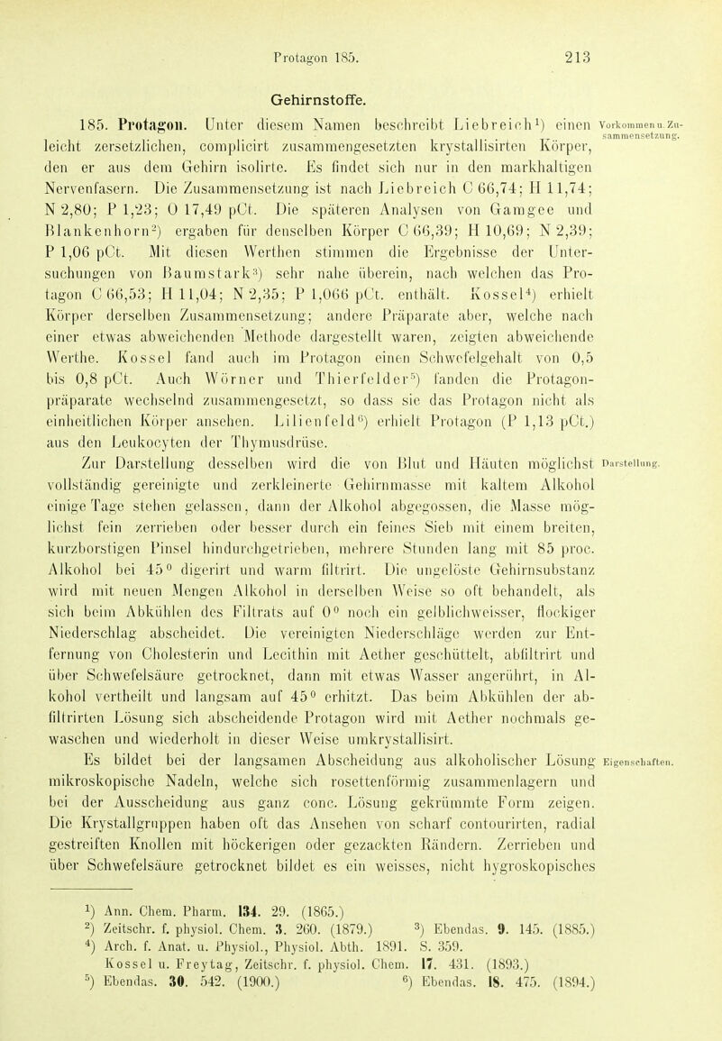 Gehirnstoffe. 185. Protagon. Unter diesem Namen beschreibt Liebreieh^) einen vorkommenu.zn- sammensetznng. leicht zersetzlichen, complicirt zusammengesetzten krystallisirten Körper, den er ans dem Gehirn isoiirte. Es findet sich nur in den markhaltigen Nervenfasern. Die Zusammensetzung ist nach Liebreich C 66,74; H 11,74; N2,80; P 1,23; 0 17,49 pCt. Die späteren Analysen von Garagee und Blankenhorn^) ergaben für denselben Körper C 66,39; H 10,69; N2,39; P 1,06 pCt. Mit diesen Werthen stimmen die Ergebnisse der Unter- suchungen von Baumstark^) sehr nalie überein, nach welchen das Pro- tagon C 66,53; H 11,04; N 2,35; P 1,066 pCt. enthält. KosseH) erhielt Körper derselben Zusammensetzung; andere Präparate aber, welche nach einer etwas abweichenden Methode dargestellt waren, zeigten abweichende VVerthe. Kossei fand auch im Protagon einen Schwefelgehalt von 0,5 bis 0,8 pCt. Auch Wörner und Thierfelderfanden die Protagon- präparate wechselnd zusammengesetzt, so dass sie das Protagon nicht als einheitlichen Körper ansehen. Jjilien feld'') erhielt Protagon (P 1,13 pCt.) aus den Leukocyten der Thymusdrüse. Zur Darstellung desselben wird die von Blut und Häuten möglichst Daisteiinng. vollständig gereinigte und zerkleinerte Gehirnmasse mit kaltem Alkohol einige Tage stehen gelassen, dann der Alkohol abgegossen, die Masse mög- lichst fein zerrieben oder besser durch ein feines Sieb mit einem breiten, kurzborstigen Pinsel hindurchgetrieben, mehrere Stunden lang mit 85 proc. Alkohol bei 45*^ digerirt und warm filtrirt. Die ungelöste Gehirnsubstanz wird mit neuen Mengen Alkohol in derselben Weise so oft behandelt, als sich beim Abkühlen des Fillrats auf 0° noch ein gelblichweisser, flockiger Niederschlag abscheidet. Die vereinigten Niederschläge werden zur Ent- fernung von Cholesterin und Lecitliin mit Aether geschüttelt, abliltrirt und über Schwefelsäure getrocknet, dann mit etwas Wasser angerührt, in Al- kohol vertheilt und langsam auf 45^ erhitzt. Das beim Abkühlen der ab- filtrirten Lösung sich abscheidende Protagon wird mit Aether nochmals ge- waschen und wiederholt in dieser Weise umkrystallisirt. Es bildet bei der langsamen Abscheidung aus alkoholischer Lösung Eigenscliaften. mikroskopische Nadeln, welche sich rosettenförmig zusammenlagern und bei der Ausscheidung aus ganz conc. Lösung gekrümrate Form zeigen. Die Krystallgruppen haben oft das Ansehen von scharf contourirten, radial gestreiften Knollen mit höckerigen oder gezackten Rändern. Zerrieben und über Schwefelsäure getrocknet bildet es ein weisses, nicht hygroskopisches 1) Ann. Chem. Pharm. 134. 29. (1865.) 2) Zeitschr. f. physiol. Chem. S. 260. (1879.) ^) Ebendas. 9. 145. (1885.) 4) Arch. f. Anat. u. Physiol., Physiol. Abth. 1891. S. 359. Kossei u. Freytag, Zeitschr. f. physiol. Chem. 17. 431. (1893.) ^) Ebendas. 30. 542. (19(X).) «) Ebendas. 18. 475. (1894.)