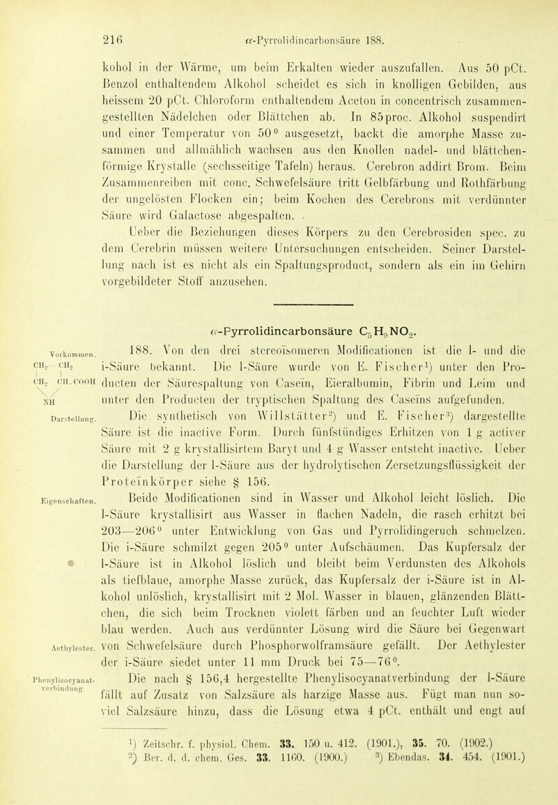 kohol in der AVärme, um beim Erkalten wieder auszufallen. Aus 50 pCt. Benzol enthaltendem Alkohol scheidet es sich in knolligen Gebildeu, aus heissem 20 pCt. Chloroform enthaltendem Aceton in concentrisch zusammen- gestellten Nüdelchen oder Blättchen ab. In 85proc. Alkohol suspendirt und einer Temperatur von 50 ^ ausgesetzt, backt die amorphe Masse zu- sammen und allmählich wachsen aus den Knollen nadel- und blättchen- förmige Krystalle (sechsseitige Tafeln) heraus. Cerebron addirt Brom. Beim Zusammenreiben mit conc. Schwefelsäure tritt Gelbfärbung und Rothfärbung der ungelösten Flocken ein; beim Kochen des Cerebrons mit verdünnter Säure wird Galactose abgespalten. . üebcr die Beziehungen dieses Körpers zu den Cerebrosiden spec. zu dem Cerebrin müssen weitere Untersuchungen entsciieiden. Seiner Darstel- lung nach ist es nicht als ein Spaltungsproduct, sondern als ein im Gehirn vorgebildeter Stoff anzusehen. a-Pyrrolidincarbonsäure C5 Hc, NOo. Vurkomiiieii. ^^8. Vou dcu drei stcreoVsomeren Modificationcn ist die 1- und die CH2-CH2 i-Säurc bekannt. Die 1-Säure wurde von E. Fisciier^) unter den Pro- cHj^H.cooH ducten der Säurespaltung von Casein, Eicralbumin, Fibrin und Leim und NH unter den Producten der tryptischon Spaltung des Casei'ns aufgefunden. Darstellung. Dic synthetiscli von Willstätter-) und E. Fischer-') dargestellte Säure ist dic inactive Form. Durch fünfstündiges Erliitzen von 1 g activer Säure mit 2 g krystallisirtem Baryt und 4 g Wasser entsteht inactive. lieber die Darstellung der 1-Säurc aus der hydrolytischen Zersetzungsflüssigkeit der Proteinkörper siehe § 156. Eigpii.seiiaffen. Bcidc Modificationcn sind in Wasser und Alkohol leicht löslich. Die 1-Säure krystallisirt aus Wasser in flachen Nadeln, die rasch erhitzt bei 203—206 unter Entwicklung von Gas und Pyrrolidingeruch schmelzen. Die i-Säure schmilzt gegen 205° unter Aufschäumen. Das Kupfersalz der • 1-Säure ist in Alkohol löslich und bleibt beim Verdunsten des Alkohols als tiefblaue, amorphe Masse zurück, das Kupfersalz der i-Säure ist in Al- kohol unlöslich, krystallisirt mit 2 Mol. Wasser in blauen, glänzenden Blätt- chen, die sich beim Trocknen violett färben und an feuchter Luft wieder blau werden. Auch aus verdünnter Lösung wird die Säure bei Gegenwart Aethyiester. vou Schwefolsäure dui'ch Phosphorwolframsäure gefällt. Der Aethylestcr der i-Säure siedet unter 11 mm Druck bei 75—76°. Pliniiylisocyanat- Die nach § 156,4 hergestellte PhenylisocyanatVerbindung der 1-Säurc .iniinng. ^..j^^^ Zusalz vou Salzsäurc als harzige Masse aus. Fügt man nun so- viel Salzsäure hinzu, dass die Lösung etwa 4 pCt. enthält und engt auf ^) Zeitsclir. f. physiol. Chem. 3S. 150 u. 412. (190L), 35. 70. (1902.) 2) Ber. (1. (1. eliem. Ges. 38. IIGO. (1900.) ^) Ebendas. 34. 454. (1901.)