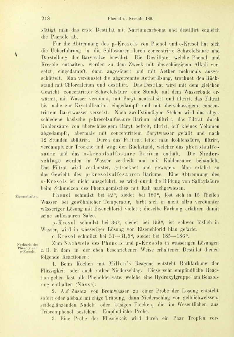 sättigt man das erste Destillat mit Natriiimcarbonat und destillirt sogleich die Phenole ab. Für die Abtrennung des p-Kresols von Phenol und o-Kresol hat sich die Ueberführung in die Sulfosäuren durch concentrirte Schwefelsäure und Darstellung der Barytsalze bewährt. Die Destillate, welche Phenol und Kresole enthalten, werden zu dem Zweck mit überschüssigem Alkali ver- setzt, eingedampft, dann angesäuert und mit Aether mehrmals ausge- schüttelt. Man verdunstet die abgetrennte Aetherlösung, trocknet den Rück- stand mit Chlorcalcium und destillirt. Das Destillat wird mit dem gleichen Gewicht concentrirter Schwefelsäure eine Stunde auf dem VVasserbade er- wärmt, mit Wasser verdünnt, mit Baryt neutralisirt und filtrirt, das Filtrat bis nahe zur Krystallisation eingedampft und mit überschüssigem, concen- trirtem Barytwasser versetzt. Nach zwölfstündigem Stehen wird das abge- schiedene basische p-kresolsulfosaure Barium abfiltrirt, das Filtrat durch Kohlensäure von überschüssigem Baryt befreit, filtrirt, auf kleines Volumen abgedampft, abermals mit concentrirtem Barytwasser gefällt und nach 12 Stunden abfiltrirt. Durch das Filtrat leitet man Kohlensäure, filtrirt, verdampft zur Trockne und wägt den Rückstand, welcher das phenolsulfo- saure und das o-kresolsulfosaure Barium enthält. Die Nieder- schläge werden in Wasser zertheilt und mit Kohlensäure behandelt. Das Filtrat wird verdunstet, getrocknet und gewogen. Man erfährt so das Gewicht des p-krcsolsul fosaurcn Bariums. Eine Abtrennung des o-Kresols ist nicht ausgeführt, es wird durch die Bildung von Salicylsäure beim Schmelzen des Phenolgeraisches mit Kali nachgewiesen. Eigenschaften. Phcnol schmüzt bei 42'', siedet bei 180, löst sich in 15 Theilen Wasser bei gewöhnlicher Temperatur, färbt sich in nicht allzu verdünnter wässeriger Lösung mit Eisenchlorid violett; dieselbe Färbung erfahren damit seine sulfosäuren Salze. p-Kresol schmilzt bei 36°, siedet bei 199*^, ist schwer löslich in Wasser, wird in wässeriger Lösung von Eisenchlorid blau gefärbt. o-Kresol schmilzt bei 31—31,5, siedet bei 185—1860. Nachweis des Zum Nachwcis des Phenols und p-Kresols in wässerigen Lösungen ^p-Kresoi's'' z- B. in dem in der oben beschriebenen Weise erhaltenen Destillat dienen folgende Reactionen: 1. Beim Kochen mit Millen's Reagens entsteht Rothfärbung der Flüssigkeit oder auch rother Niederschlag. Diese sehr empfindliche Reac- tion geben fast alle Phenolderivate, welche eine Hydroxylgruppe am Benzol- ring enthalten (Nasse). 2. Auf Zusatz von Bromwasser zu einer Probe der Lösung entsteht sofort oder alsbald milchige Trübung, dann Niederschlag von gelblichweissen, seideglänzenden Nadeln oder käsigen Flocken, die im Wesentlichen aus Tribromphenol bestehen. Empfindliche Probe.