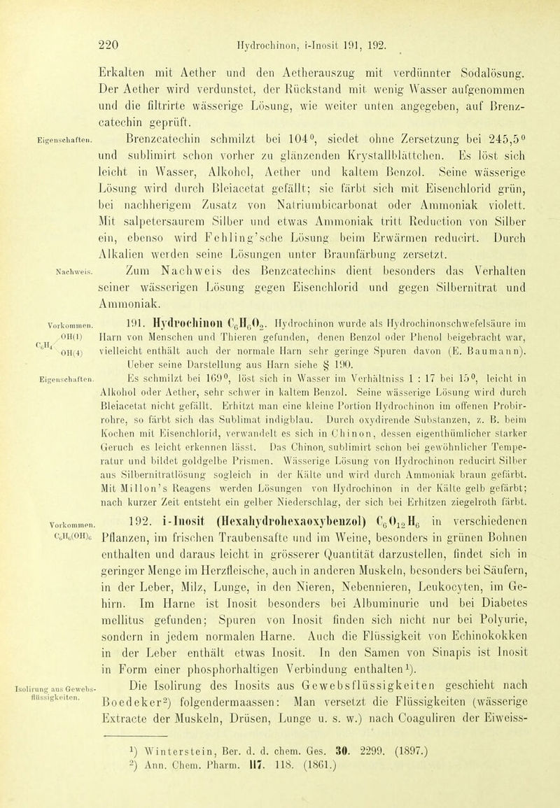 Eigenscliaften Erkalten mit Aether und den Aetherauszug mit verdünnter Sodalösung. Der Aether wird verdunstet, der Rückstand mit wenig Wasser aufgenommen und die filtrirte wässerige Lösung, wie weiter unten angegeben, auf ßrenz- catechin geprüft. Brenzcatecliin schmilzt bei 104'', siedet ohne Zersetzung bei 245,5'' und sublimirt sclion verlier leiclit in Wasser, Alkohol, Nachweis. Vorkommen. 0H(1) 0H(4) Eigenscliaften. ZU glänzenden Krystallblättchen. Es löst sich Aether und kaltem Benzol. Seine wässerige Lösung wird durch Bleiacetat gefällt; sie färbt sich mit Eisenchlorid grün, bei nachherigem Zusatz von Natriumbicarbonat oder Ammoniak violett. Mit salpetersaurera Silber und etwas Ammoniak tritt Reduction von Silber ein, ebenso wird Eehling'sche Lösung beim Erwärmen reducirt. Durch Alkalien werden seine Lösungen unter Braunfärbung zersetzt. Zum Nachweis des Benzcatechins dient besonders das Verhalten seiner wässerigen Lösung gegen Eisenchlorid und gegen Siibernitrat und Ammoniak. 191. Hydrocllilion CqHhOo. Hydroohinon wurde als Flydrofihiiionsehwefelsäure im Ilani von Menschen und Thieren gefunden, denen Benzol oder [-lienol beigebraclit war, vielleicht enthält auch der uormalo Harn sehr geringe Spuren davon (E. Bau mann). Ueber seine Darstellung aus Harn siehe § 190. Es schmilzt bei 169, löst sich in Wasser im Verhiiltniss 1 : 17 bei 15f*, leicht in Alkohol oder Aether, sehr schwer in l(altem Benzol. Seine wässerige Lösung wird durch Bleiacetat nicht gefällt. Erhitzt man eine kleine Portion Hydrochinon im offenen Probir- rohre, so färbt sich das Sublimat indigblau. Durch oxydirende Sulistanzen, z. B. beim Kochen mit Eisenchlorid, verwandelt es sieh in C'hinon, dessen eigenlhümlicher starker Geruch es leicht erkennen lässt. Das Chinon, sublimirt schon bei gewöhnlicher Tempe- ratur und bildet goldgelbe Prismen. Wässerige Lösung von Hydrochinon reducirt Silber aus Silbernitratlösung sogleich in der Kälte und wird durch Ammoniak braun gefärbt. Mit MiUon's Reagens werden Lösungen von Hydrochinon in der Kälte gelb gefärbt; nach kurzer Zeit entsteht ein gelber Niederschlag, der sich bei Erhitzen ziegelroth färbt. Vorkommen. 192. i-Iiiosit (Hexahvdroliexaoxybeiizol) Cq^^oHg in verschiedenen CgHo(oh)c Pflanzen, im frischen Traubensafte und im Weine, besonders in grünen Bohnen enthalten und daraus leicht in grösserer Quantität darzustellen, findet sich in geringer Menge im Herzfleische, auch in anderen Muskeln, besonders bei Säufern, in der Leber, Milz, Lunge, in den Nieren, Nebennieren, Leukocyten, im Ge- hirn. Im Harne ist Inosit besonders bei Albuminurie und bei Diabetes mellitus gefunden; Spuren von Inosit finden sich nicht nur bei Polyurie, sondern in jedem normalen Harne. Auch die Flüssigkeit von Echinokokken in der Leber enthält etwas Inosit. In den Samen von Sinapis ist Inosit in Form einer phosphorhaltigen Verbindung enthalten i). Die Isolirung des Inosits aus Gewebsflüssigkeiten geschieht nach Boedeker^) folgendermaassen: Man versetzt die Flüssigkeiten (wässerige Extracte der Muskeln, Drüsen, Lunge u. s. w.) nach Coaguliren der Eiweiss- Isolirung aus Gewelis llHssigkeiten. 1) Winterstein, Ber. d. d. ehem. Ges. 30. 2299. (1897.) 2) Ann. Chem. Pharm. 117. 118. (1861.)