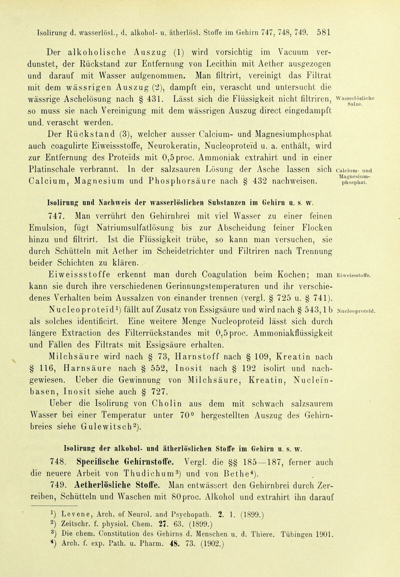 Der alkoholische Auszug (1) wird vorsichtig im Vacuum ver- dunstet, der Rückstand zur Entfernung von Lecithin mit Aether ausgezogen und darauf mit Wasser aufgenommen. Man filtrirt, vereinigt das Filtrat mit dem vs^ässrigen Auszug (2), dampft ein, verascht und untersucht die wässrige Aschelösung nach § 431. Lässt sich die Flüssigkeit nicht filtriren, wasseriösuche so muss sie nach Vereinigung mit dem wässrigen Auszug direct eingedampft und. verascht werden. Der Rückstand (3), welcher ausser Calcium- und Magnesiumphosphat auch coagulirte Eiweissstoffe, Neurokeratin, Nucleoproteid u. a. enthält, wird zur Entfernung des Proteids mit 0,5proc. Ammoniak extrahirt und in einer Platinschale verbrannt. In der salzsauren Lösung der Asche lassen sich caich.m- und Calcium, Magnesium und Phosphorsäure nach § 432 nachweisen. plTÖsphat Isolirung und Nachweis der wasserlöslielien Substanzen im Gehirn u. s. w. 747. Man verrührt den Gehirnbrei mit viel Wasser zu einer feinen Emulsion, fügt Natriumsulfatlösung bis zur Abscheidung feiner Flocken hinzu und filtrirt. Ist die Flüssigkeit trübe, so kann man versuchen, sie durch Schütteln mit Aether im Scheidetrichter und Filtriren nach Trennung beider Schichten zu klären. Eiweissstoffe erkennt man durch Coagulation beim Kochen; man Eiweissstoffe. kann sie durch ihre verschiedenen Gerinnungstemperaturen und ihr verschie- denes Verhalten beim Aussalzen von einander trennen (vergl. § 725 u. § 741). Nucleoproteid^) fällt auf Zusatz von Essigsäure und wird nach § 543,1b Nucieoproteid. als solches identificirt. Eine weitere Menge Nucleoproteid lässt sich durch längere Extraction des Filterrückstandes mit 0,5proc. Amraoniakflüssigkeit und Fällen des Filtrats mit Essigsäure erhalten. Milchsäure wird nach § 73, Harnstoff nach § 109, Kroatin nach § 116, Harnsäure nach § 552, Inosit nach § 192 isolirt und nach- gewiesen. Ueber die Gewinnung von Milchsäure, Kroatin, Nuclein- basen, Inosit siehe auch § 727. lieber die Isolirung von Cholin aus dem mit schwach salzsaurem Wasser bei einer Temperatur unter 70 hergestellten Auszug des Gehirn- breies siehe Gulewitsch2). Isolirung der alkohol- und ätherlöslichen Stoffe im Gehirn u. s. w. 748. Speciflsche Crehirnstoffe. Vergl. die §§ 185—187, ferner auch die neuere Arbeit von Thudichum^) und von Bethe*). 749. Aetherlösliche Stoffe. Man entwässert den Gehirnbrei durch Zer- reiben, Schütteln und Waschen mit SOproc. Alkohol und extrahirt ihn darauf ^) Levene, Arch. of Neurol. and Psychopath. 2. 1. (1899.) 2) Zeitschr. f. physiol. Chem. 37. 63. (1899.) ä) Die chem. Constitution des Gehirns d. Menschen u. d. Thiere. Tübingen 1901. ■*) Arch. f. exp. Path. u. Pharm. 48. 73. (1902.)