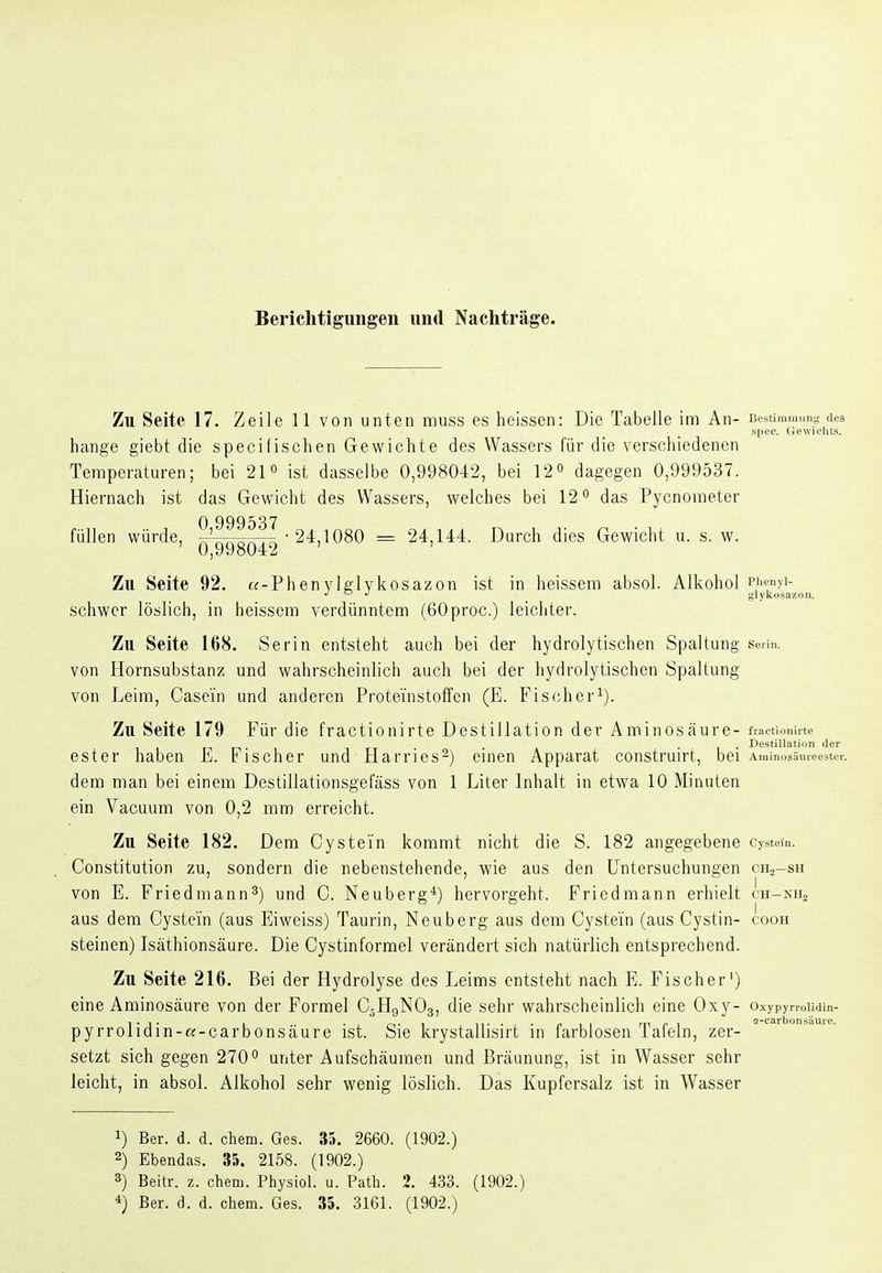 Berichtigungen und Nachträge. Zu Seite 17. Zeile 11 von unten muss es heissen: Die Tabelle im An- Bestimmunn <ies si)ec. Gewu'lits. hange giebt die specifischen Gewichte des Wassers für die verschiedenen Temperaturen; bei 21° ist dasselbe 0,998042, bei 12o dagegen 0,999537. Hiernach ist das Gewicht des Wassers, welches bei 12*' das Pycnometer 0 999537 füllen würde, ^' • 24.1080 = 24,144. Durch dies Gewicht u. s. w. 0,998042 Zu Seite 92. «-Phenylglvkosazon ist in heissera absol. Alkohol piicnyi- schwer löslich, in heissem verdünntem (ßOproc.) leichter. Zu Seite 168. Serin entsteht auch bei der hydrolytischen Spaltung seiin. von Hornsubstanz und wahrscheinlich auch bei der hydrolytischen Spaltung von Leim, Casein und anderen Proteinstoffen (E. Fischer^). Zu Seite 179 Für die fractionirte Destillation der Aminosäure- frnctioiürte ... Destillation der ester haben Fischer und Harries^) einen Apparat construirt, bei Aminosämeester. dem man bei einem Destillationsgefäss von 1 Liter Inhalt in etwa 10 Minuten ein Vacuum von 0,2 mm erreicht. Zu Seite 182. Dem Cystein kommt nicht die S. 182 angegebene cystein. Constitution zu, sondern die nebenstehende, wie aus den Untersuchungen chj-sh von E. Friedmann^) und C. Neuberg*) hervorgeht. Friedmann erhielt cH-xna aus dem Cystein (aus Eiweiss) Taurin, Neuberg aus dem Cystein (aus Cystin- cooh steinen) Isäthionsäure. Die Cystinformel verändert sich natürlich entsprechend. Zu Seite 216. Bei der Hydrolyse des Leims entsteht nach E. Fischer') eine Aminosäure von der Formel C5H9NO3, die sehr wahrscheinlich eine 0 Xy- Oxypyrrolidin- pyrrolidin-a-carbonsäure ist. Sie krystallisirt in farblosen Tafeln, zer- setzt sich gegen 270° unter Aufschäumen und Bräunung, ist in Wasser sehr leicht, in absol. Alkohol sehr wenig löslich. Das Kupfersalz ist in Wasser 1) Ber. d. d. ehem. Ges. 35. 2660. (1902.) 2) Ebendas. 35. 2158. (1902.) 3) Beitr. z. ehem. Physiol. u. Path. 2. 433. (1902.) Ber. d. d. ehem. Ges. 35. 3161. (1902.)