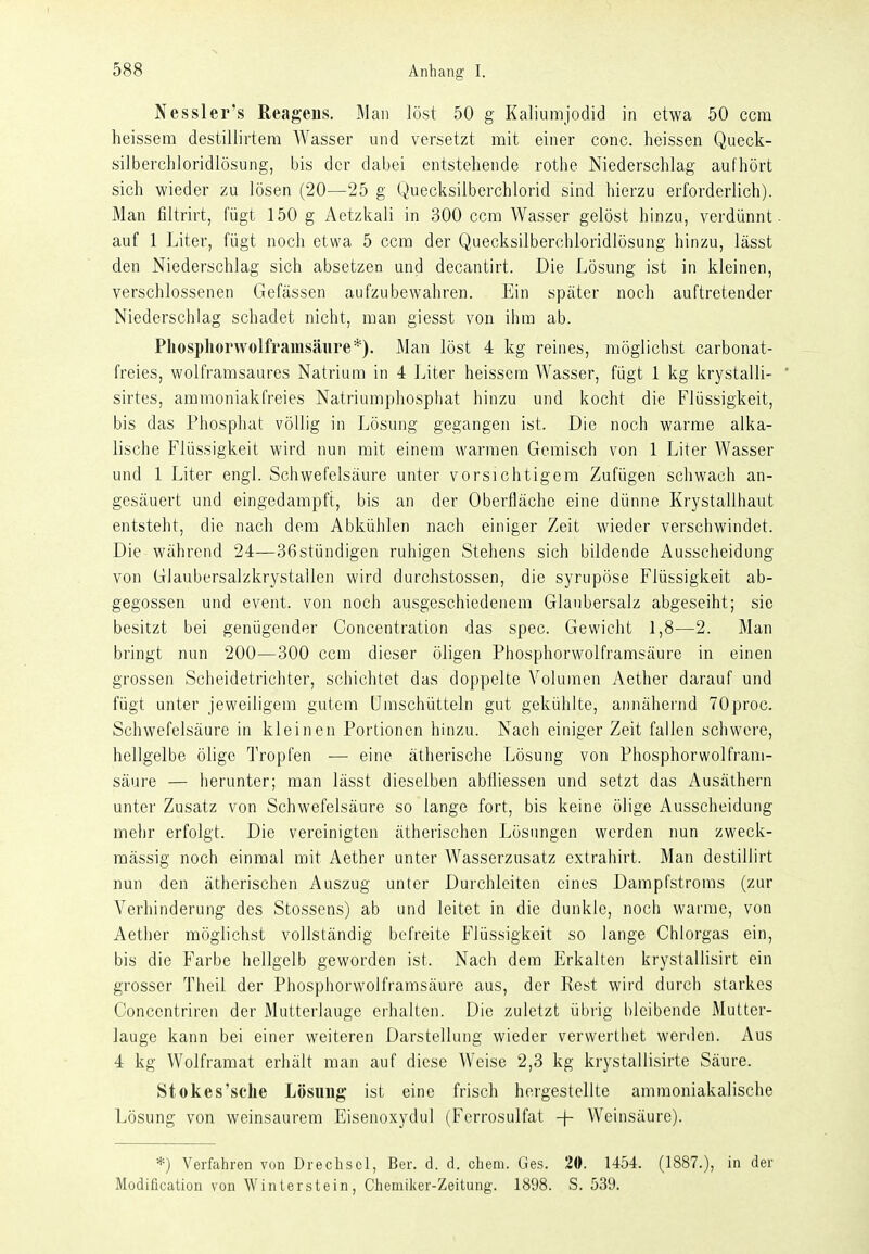 Nessler's Reagens. Man löst 50 g Kaliumjodid in etwa 50 ccm heissem destillirtera Wasser und versetzt mit einer conc. heissen Queck- silberchloridlösung, bis der dabei entstehende rothe Niederschlag aufhört sich wieder zu lösen (20—25 g Quecksilberchlorid sind hierzu erforderlich). Man filtrirt, fügt 150 g Aetzkali in 300 ccm Wasser gelöst hinzu, verdünnt, auf 1 Liter, fügt noch etwa 5 ccm der Quecksilberchloridlösung hinzu, lässt den Niederschlag sich absetzen und decantirt. Die Lösung ist in kleinen, verschlossenen Gefässen aufzubewahren. Ein später noch auftretender Niederschlag schadet nicht, man giesst von ihm ab. Phosphorvvolfrainsäure*). Man löst 4 kg reines, möglichst carbonat- freies, wolframsaures Natrium in 4 Liter heissem Wasser, fügt 1 kg krystalli- ' sirtes, ammoniakfreies Natriumphospliat hinzu und kocht die Flüssigkeit, bis das Phosphat völlig in Lösung gegangen ist. Die noch warme alka- lische Flüssigkeit wird nun mit einem warmen Geraisch von 1 Liter Wasser und 1 Liter engl. Schwefelsäure unter vorsichtigem Zufügen schwach an- gesäuert und eingedampft, bis an der Oberfläche eine dünne Krystallhaut entsteht, die nach dem Abkühlen nach einiger Zeit wieder verschwindet. Die während 24—36stündigen ruhigen Stehens sich bildende Ausscheidung von Glaubersalzkrystallen wird durchstossen, die syrupöse Flüssigkeit ab- gegossen und event. von noch ausgeschiedenem Glaubersalz abgeseiht; sie besitzt bei genügender Concentration das spec. Gewicht 1,8—2. Man bringt nun 200—300 ccm dieser öligen Phosphorwolframsäure in einen grossen Scheidetrichter, schichtet das doppelte Volumen Aether darauf und fügt unter jeweiligem gutem ümschütteln gut gekühlte, annähernd 70proc. Schwefelsäure in kleinen Portionen hinzu. Nach einiger Zeit fallen schwere, hellgelbe ölige Tropfen — eine ätherische Lösung von Phosphorwolfram- säure — herunter; man lässt dieselben abfliessen und setzt das Ausäthern unter Zusatz von Schwefelsäure so lange fort, bis keine ölige Ausscheidung mehr erfolgt. Die vereinigten ätherischen Lösungen werden nun zweck- mässig noch einmal mit Aether unter Wasserzusatz extrahirt. Man destillirt nun den ätherischen Auszug unter Durchlciten eines Dampfstroms (zur Verhinderung des Stessens) ab und leitet in die dunkle, noch warme, von Aether möglichst vollständig befreite Flüssigkeit so lange Chlorgas ein, bis die Farbe hellgelb geworden ist. Nach dem Erkalten krystallisirt ein grosser Theil der Phosphorwolframsäure aus, der Rest wird durch starkes Concentriren der Mutterlauge erhalten. Die zuletzt übrig bleibende Mutter- lauge kann bei einer weiteren Darstellung wieder verwerthet werden. Aus 4 kg Wolframat erhält man auf diese Weise 2,3 kg krystallisirte Säure. Stokes'sche Lösung ist eine frisch hergestellte ammoniakalische Lösung von weinsaurem Eisenoxydul (Ferrosulfat + Weinsäure). *) Verfahren von Drechsol, Ber. d. d. ehem. Ges. 20. 1454. (1887.), in der Modification von Winterstein, Chemiker-Zeitung. 1898. S. 539.