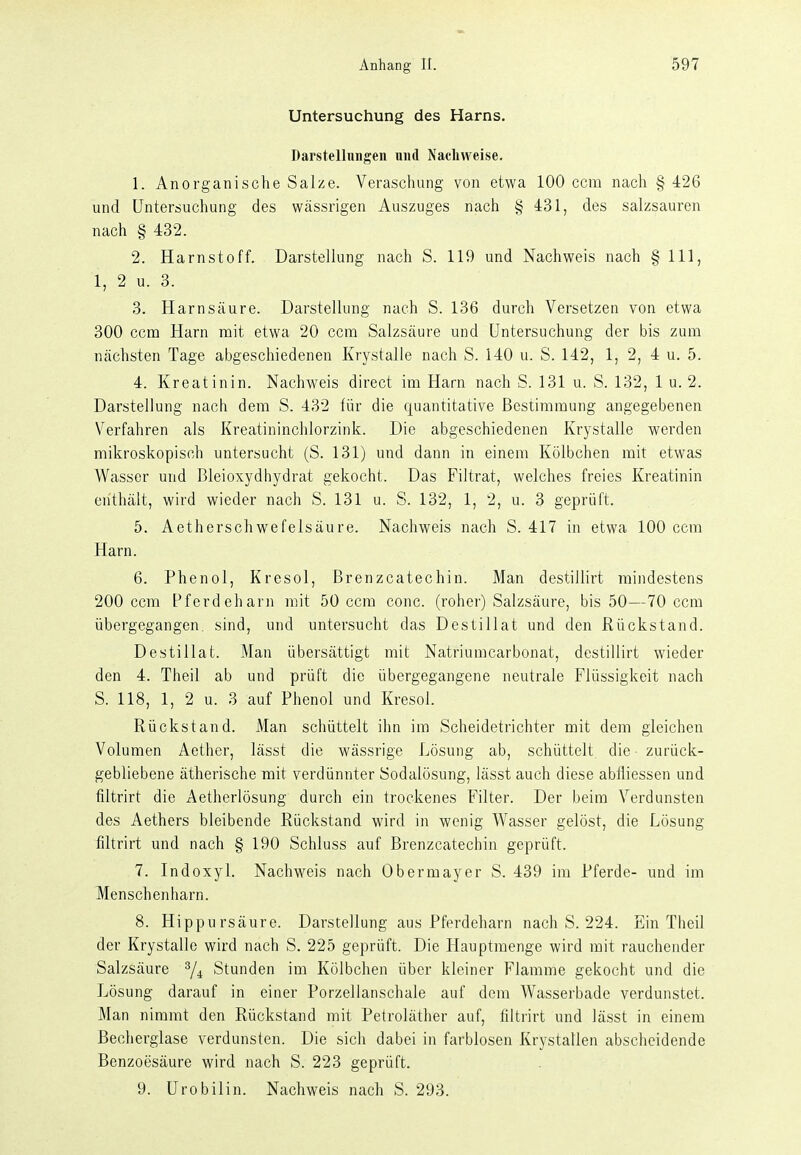 Untersuchung des Harns. Darstellungen und Nachweise. 1. Anorganische Salze. Verascluing von etwa 100 ccm nach § 426 und Untersuchung des wässrigen Auszuges nach § 431, des salzsauren nach § 432. 2. Harnstoff. Darstellung nach S. 119 und Nachweis nach § III, 1, 2 u. 3. 3. Harnsäure. Darstellung nach S. 136 durch Versetzen von etwa 300 ccm Harn mit etwa 20 ccm Salzsäure und Untersuchung der bis zum nächsten Tage abgeschiedenen Krystalle nach S. 140 u. S. 142, 1, 2, 4 u. 5. 4. Kreatinin. Nachweis direct im Harn nach S. 131 u. S. 132, 1 u. 2. Darstellung nach dem S. 432 für die quantitative Bestimmung angegebenen Verfahren als Kreatininchlorzink. Die abgeschiedenen Krystalle werden mikroskopisch untersucht (S. 131) und dann in einem Kölbchen mit etwas Wasser und ßleioxydhydrat gekocht. Das Filtrat, welches freies Kreatinin enthält, wird wieder nach S. 131 u. S. 132, 1, 2, u. 3 geprüft. 5. Aetherschwefelsäure. Nachweis nach S. 417 in etwa 100 ccm Harn. 6. Phenol, Kresol, Brenzcatechin. Man destillirt mindestens 200 ccm Pferdeharn mit 50 ccm conc. (roher) Salzsäure, bis 50—70 ccm übergegangen, sind, und untersucht das Destillat und den Rückstand. Destillat. Man übersättigt mit Natriumcarbonat, destillirt wieder den 4. Theil ab und prüft die übergegangene neutrale Flüssigkeit nach S. 118, 1, 2 u. 3 auf Phenol und Kresol. Rückstand. Man schüttelt ihn im Scheidetrichter mit dem gleichen Volumen Aether, lässt die wässrige Lösung ab, schüttelt die zurück- gebliebene ätherische mit verdünnter Sodalösung, lässt auch diese abfliessen und filtrirt die Aetherlösung durch ein trockenes Filter. Der beim Verdunsten des Aethers bleibende Rückstand wird in wenig Wasser gelöst, die Lösung filtrirt und nach § 190 Schluss auf Brenzcatechin geprüft. 7. Indoxyl. Nachweis nach Obermayer S. 439 im Pferde- und im Menschen harn. 8. Hippursäure. Darstellung aus Pferdeharn nach S. 224. Ein Theil der Krystalle wird nach S. 225 geprüft. Die Hauptmenge wird mit rauchender Salzsäure ^4 Stunden im Kölbchen über kleiner Flamme gekocht und die Lösung darauf in einer Porzellanschale auf dem Wasserbade verdunstet. Man nimmt den Rückstand mit Petroläther auf, filtrirt und lässt in einem Becherglase verdunsten. Die sich dabei in farblosen Krystatlen abscheidende Benzoesäure wird nach S. 223 geprüft. 9. Urobilin. Nachweis nach S. 293.