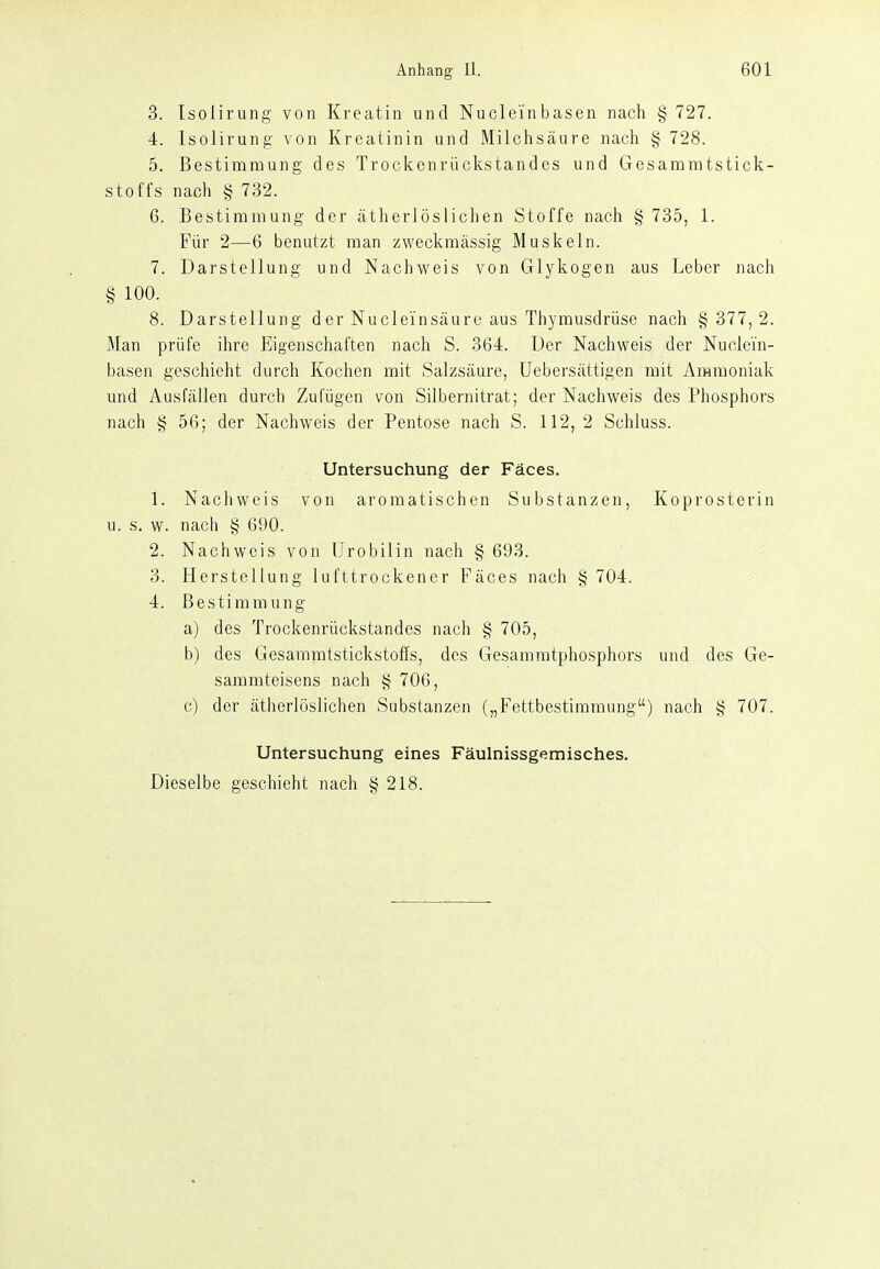 3. Tsoiirung von Kreatin und Nuclei'nbasen nach § 727. 4. Isolirung von Kreatinin und Milchsäure nach § 728. 5. Bestimmung des Trockenrückstandes und Gesaramtstick- stoffs nach § 732. 6. Bestimmung der ätherlösliclien Stoffe nach § 735, 1. Für 2—6 benutzt man zweckmässig Muskeln. 7. Darstellung und Nachweis von Glykogen aus Leber nach § 100. 8. Darstellung der Nucleinsäure aus Thymusdrüse nach § 377,2. Man prüfe ihre Eigenschaften nach S. 364. Der Nachweis der Nuclein- basen geschieht durch Kochen mit Salzsäure, üebersättigen mit Ammoniak und Ausfällen durch Zufügen von Silbernitrat; der Nachweis des Phosphors nach § 56; der Nachweis der Pentose nach S. 112, 2 Schluss. Untersuchung der Fäces. 1. Nachweis von aromatischen Substanzen, Koprosterin u. s. w. nach § 690. 2. Nachweis von Urobilin nach § 693. 3. Herstellung lufttrockener Fäces nach § 704. 4. Bestimmung a) des Trockenrückstandes nach § 705, b) des Gesammtstickstoffs, des Gesammtphosphors und des Ge- saramteisens nach § 706, c) der ätherlöslichen Substanzen („Fettbestimmung) nach § 707. Untersuchung eines Fäulnissgemisches. Dieselbe geschieht nach § 218.