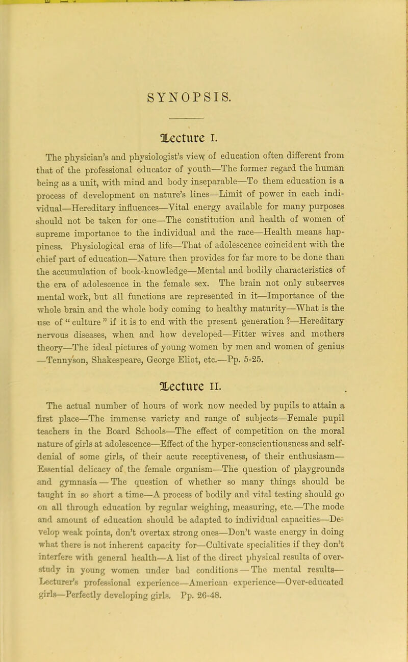 SYNOPSIS. ^Lecture I. The physician’s and physiologist’s view of education often different from that of the professional educator of youth—The former regard the human being as a unit, with mind and body inseparable—To them education is a process of development on nature’s lines—Limit of power in each indi- vidual—Hereditary influences—Vital energy available for many purposes should not be taken for one—The constitution and health of women of supreme importance to the individual and the race—Health means hap- piness. Physiological eras of life—That of adolescence coincident with the chief part of education—Nature then provides for far more to be done than the accumulation of book-knowledge—Mental and bodily characteristics of the era of adolescence in the female sex. The brain not only subserves mental work, but all functions are represented in it—Importance of the whole brain and the whole body coming to healthy maturity—What is the use of “ culture ” if it is to end with the present generation ?—Hereditary nervous diseases, when and how developed—Fitter wives and mothers theory—The ideal pictures of young women by men and women of genius —Tennyson, Shakespeare, George Eliot, etc.—Pp. 5-25. ^Lecture n. The actual number of hours of work now needed by pupils to attain a first place—The immense variety and range of subjects—Female pupil teachers in the Board Schools—The effect of competition on the moral nature of girls at adolescence—Effect of the hyper-conscientiousness and self- denial of some girls, of their acute receptiveness, of their enthusiasm— Essential delicacy of the female organism—The question of playgrounds and gymnasia — The question of whether so many things should be taught in so short a time—A process of bodily and vital testing should go on all through education by regular weighing, measuring, etc.—The mode and amount of education should be adapted to individual capacities—De- velop weak points, don’t overtax strong ones—Don’t waste energy in doing what there is not inherent capacity for—Cultivate specialities if they don’t interfere with general health—A list of the direct physical results of over- study in young women under bad conditions — The mental results— Lecturer’s professional experience—American experience—Over-educated qirls—Perfectly developing girls. Pp. 26-48.