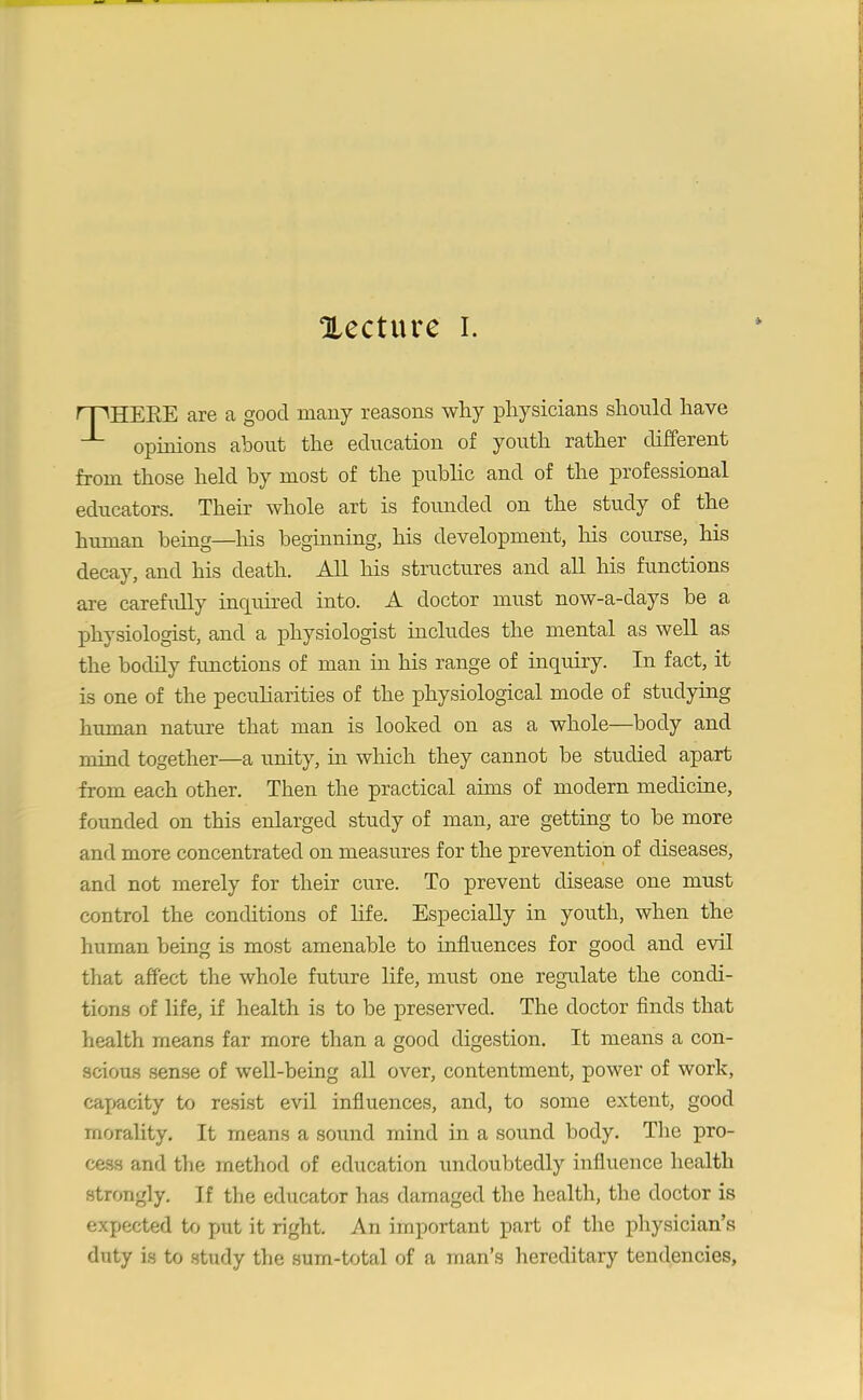 Xecture i. rpHEEE are a good many reasons why physicians should have opinions about the education of youth rather different from those held by most of the public and of the professional educators. Their whole art is founded on the study of the human being—his beginning, his development, his course, his decay, and his death. All his structures and all his functions are carefully inquired into. A doctor must now-a-days be a physiologist, and a physiologist includes the mental as well as the bodily functions of man in his range of inquiry. In fact, it is one of the peculiarities of the physiological mode of studying human nature that man is looked on as a whole—body and mind together—a unity, in which they cannot be studied apart from each other. Then the practical aims of modern medicine, founded on this enlarged study of man, are getting to be more and more concentrated on measures for the prevention of diseases, and not merely for their cure. To prevent disease one must control the conditions of life. Especially in youth, when the human being is most amenable to influences for good and evil that affect the whole future life, must one regulate the condi- tions of life, if health is to be preserved. The doctor finds that health means far more than a good digestion. It means a con- scious sense of well-being all over, contentment, power of work, capacity to resist evil influences, and, to some extent, good morality. It means a sound mind in a sound body. The pro- cess and the method of education undoubtedly influence health strongly. If the educator has damaged the health, the doctor is expected to put it right. An important part of the physician’s duty is to study the sum-total of a man’s hereditary tendencies,