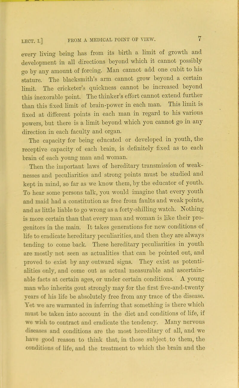 every living being has from its birth a limit of growth and development in all directions beyond which it cannot possibly <10 by any amount of forcing. IVIan cannot add one cubit to his stature. The blacksmith’s arm cannot grow beyond a certain limit. The cricketer’s quickness cannot be increased beyond this inexorable point. The thinker s effort cannot extend furtkei than this fixed limit of brain-power in each man. This limit is fixed at different points in each man in regard to his various powers, but there is a limit beyond which you cannot go in any direction in each faculty and organ. The capacity for being educated or developed in youth, the receptive capacity of each brain, is definitely fixed as to each brain of each young man and woman. Then the important laws of hereditary transmission of weak- nesses and peculiarities and strong points must be studied and kept in mind, so far as we know them, by the educator of youth. To hear some persons talk, you would imagine that every youth and maid had a constitution as free from faults and weak points, and as little liable to go wrong as a forty-shilling watch. Ho thing is more certain than that every man and woman is like their pro- genitors in the main. It takes generations for new conditions of life to eradicate hereditary peculiarities, and then they are always tending to come back. These hereditary peculiarities in youth are mostly not seen as actualities that can be pointed out, and proved to exist by any outward signs. They exist as potenti- alities only, and come out as actual measurable and ascertain- able facts at certain ages, or under certain conditions. A young man who inherits gout strongly may for the first five-and-twenty years of his life be absolutely free from any trace of the disease. Yet we are warranted in inferring that something is there which must be taken into account in the diet and conditions of life, if we wish to contract and eradicate the tendency. Many nervous diseases and conditions are the most hereditary of all, and we have good reason to think that, in those subject to them, the conditions of life, and the treatment to which the brain and the
