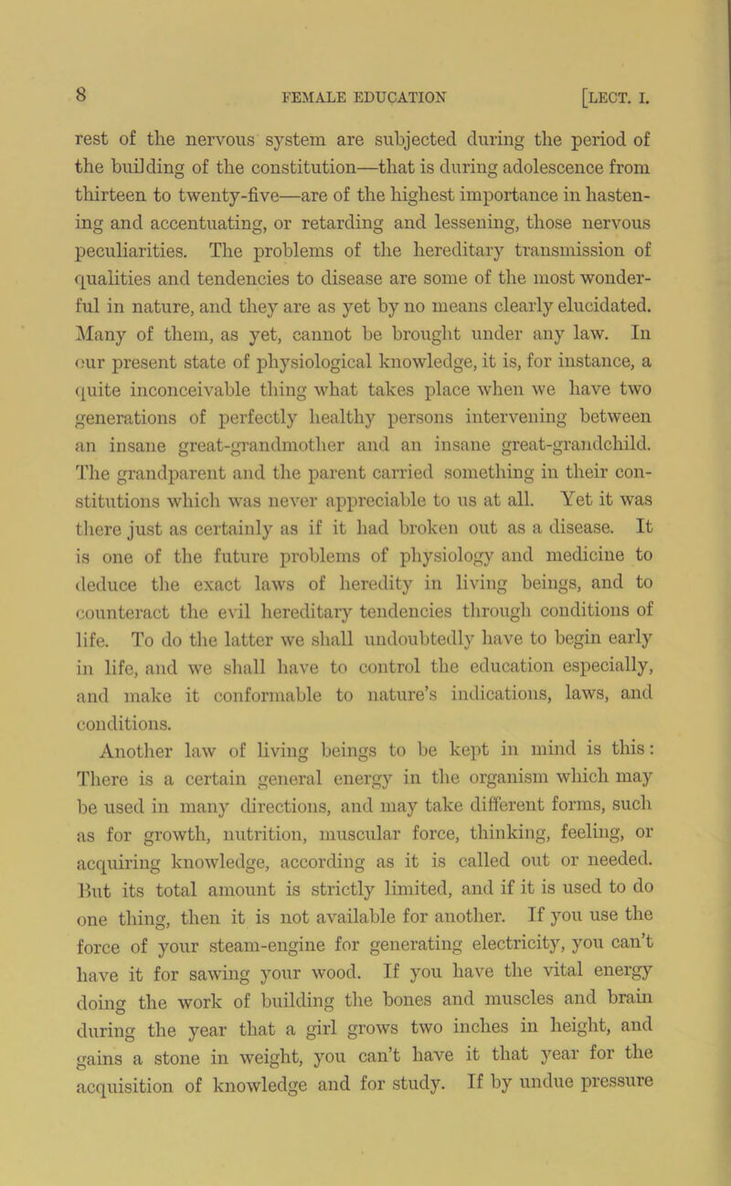 rest of the nervous system are subjected during the period of the building of the constitution—that is during adolescence from thirteen to twenty-five—are of the highest importance in hasten- ing and accentuating, or retarding and lessening, those nervous peculiarities. The problems of the hereditary transmission of qualities and tendencies to disease are some of the most wonder- ful in nature, and they are as yet by no means clearly elucidated. Many of them, as yet, cannot be brought under any law. In our present state of physiological knowledge, it is, for instance, a quite inconceivable thing what takes place when we have two generations of perfectly healthy persons intervening between an insane great-grandmother and an insane great-grandchild. The grandparent and the parent carried something in their con- stitutions which was never appreciable to us at all. Yet it was there just as certainly as if it had broken out as a disease. It is one of the future problems of physiology and medicine to deduce the exact laws of heredity in living beings, and to counteract the evil hereditary tendencies through conditions of life. To do the latter we shall undoubtedly have to begin early in life, and we shall have to control the education especially, and make it conformable to nature’s indications, laws, and conditions. Another law of living beings to be kept in mind is this: There is a certain general energy in the organism which may be used in many directions, and may take different forms, such as for growth, nutrition, muscular force, thinking, feeling, or acquiring knowledge, according as it is called out or needed. But its total amount is strictly limited, and if it is used to do one tiring, then it is not available for another. If you use the force of your steam-engine for generating electricity, you can’t have it for sawing your wood. If you have the vital energy doing the work of building the bones and muscles and brain during the year that a girl grows two inches in height, and gains a stone in weight, you can’t have it that year for the acquisition of knowledge and for study. If by undue pressure