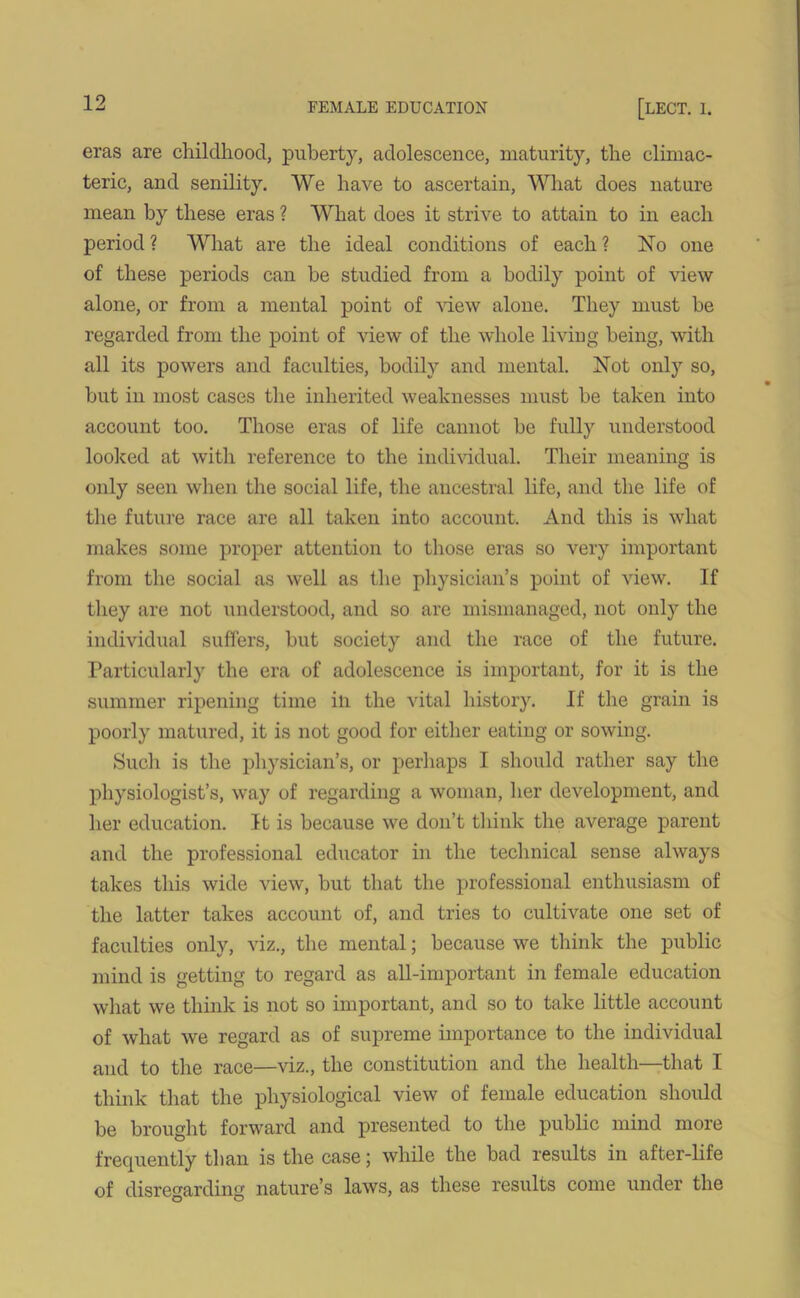 eras are childhood, puberty, adolescence, maturity, the climac- teric, and senility. We have to ascertain, What does nature mean by these eras ? What does it strive to attain to in each period ? What are the ideal conditions of each ? No one of these periods can be studied from a bodily point of view alone, or from a mental point of view alone. They must be regarded from the point of view of the whole living being, with all its powers and faculties, bodily and mental. Not only so, but in most cases the inherited weaknesses must be taken into account too. Those eras of life cannot be fully understood looked at with reference to the individual. Their meaning is only seen when the social life, the ancestral life, and the life of the future race are all taken into account. And this is what makes some proper attention to those eras so very important from the social as well as the physician’s point of view. If they are not understood, and so are mismanaged, not only the individual suffers, but society and the race of the future. Particularly the era of adolescence is important, for it is the summer ripening time in the vital history. If the grain is poorly matured, it is not good for either eating or sowing. Such is the physician’s, or perhaps I should rather say the physiologist’s, way of regarding a woman, her development, and her education. It is because we don’t think the average parent and the professional educator in the technical sense always takes this wide view, but that the professional enthusiasm of the latter takes account of, and tries to cultivate one set of faculties only, viz., the mental; because we think the public mind is getting to regard as all-important in female education what we think is not so important, and so to take little account of what we regard as of supreme importance to the individual and to the race—viz., the constitution and the health—that I think that the physiological view of female education should be brought forward and presented to the public mind more frequently than is the case; while the bad results in after-life of disregarding nature’s laws, as these results come under the