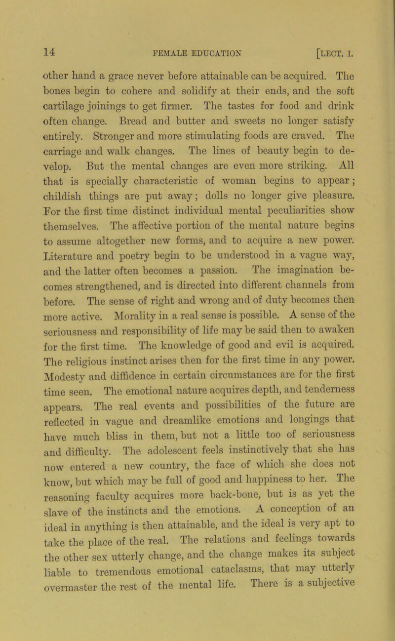 other hand a grace never before attainable can be acquired. The bones begin to cohere and solidify at their ends, and the soft cartilage joinings to get firmer. The tastes for food and drink often change. Bread and butter and sweets no longer satisfy entirely. Stronger and more stimulating foods are craved. The carriage and walk changes. The lines of beauty begin to de- velop. But the mental changes are even more striking. All that is specially characteristic of woman begins to appear; childish things are put away; dolls no longer give pleasure. For the first time distinct individual mental peculiarities show themselves. The affective portion of the mental nature begins to assume altogether new forms, and to acquire a new power. Literature and poetry begin to be understood in a vague way, and the latter often becomes a passion. The imagination be- comes strengthened, and is directed into different channels from before. The sense of right and wrong and of duty becomes then more active. Morality in a real sense is possible. A sense of the seriousness and responsibility of life may be said then to awaken for the first time. The knowledge of good and evil is acquired. The religious instinct arises then for the first time in any power. Modesty and diffidence in certain circumstances are for the first time seen. The emotional nature acquires depth, and tenderness appears. The real events and possibilities of the future are reflected in vague and dreamlike emotions and longings that have much bliss in them, but not a little too of seriousness and difficulty. The adolescent feels instinctively that she has now entered a new country, the face of which she does not know, but which may be full of good and happiness to her. The reasoning faculty acquires more back-bone, but is as yet the slave of the instincts and the emotions. A conception of an ideal in anything is then attainable, and the ideal is very apt to take the place of the real. The relations and feelings towards the other sex utterly change, and the change makes its subject liable to tremendous emotional cataclasms, that may utterly overmaster the rest of the mental life. There is a subjective