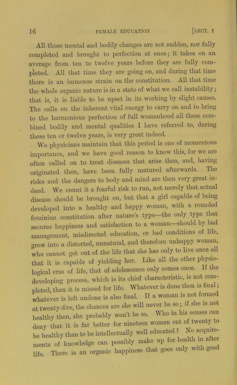 All those mental and bodily changes are not sudden, nor fully completed and brought to perfection at once; it takes on an average from ten to twelve years before they are fully com- pleted. All that time they are going on, and during that time there is an immense strain on the constitution. All that time the whole organic nature is in a state of what we call instabilit) , that is, it is liable to be upset in its working by slight causes. The calls on the inherent vital energy to carry on and to bring to the harmonious perfection of full womanhood all these com- bined bodily and mental qualities I have referred to, during these ten or twelve years, is very great indeed. We physicians maintain that this period is one of momentous importance, and we have good reason to know this, for we are often called on to treat diseases that arise then, and, having- originated then, have been fully matured afterwards. The risks and the dangers to body and mind are then very great in- deed. We count it a fearful risk to run, not merely that actual disease should be brought on, but that a girl capable of being developed into a healthy and happy woman, with a rounded feminine constitution after nature’s type—the only type that secures happiness and satisfaction to a woman—should by bad management, misdirected education, or bad conditions of life, crow into a distorted, unnatural, and therefore unhappy woman, who cannot get out of .the life that she has only to live once all that it is capable of yielding her. Like all the other physio- logical eras of life, that of adolescence only comes once. It the developing process, which is its chief characteristic, is not com- pleted, then it is missed for life. Whatever is done then is final; whatever is left undone is also final. If a woman is not forme at twenty-five, the chances are she will never be so; li she is not healthy then, she probably won’t be so. Who m his senses can deny that it is far better for nineteen women out of twenty to be healthy than to be intellectually well educated ? No acquire- ments of knowledge can possibly make up for heaith m a ei life There is an organic happiness that goes only with eood