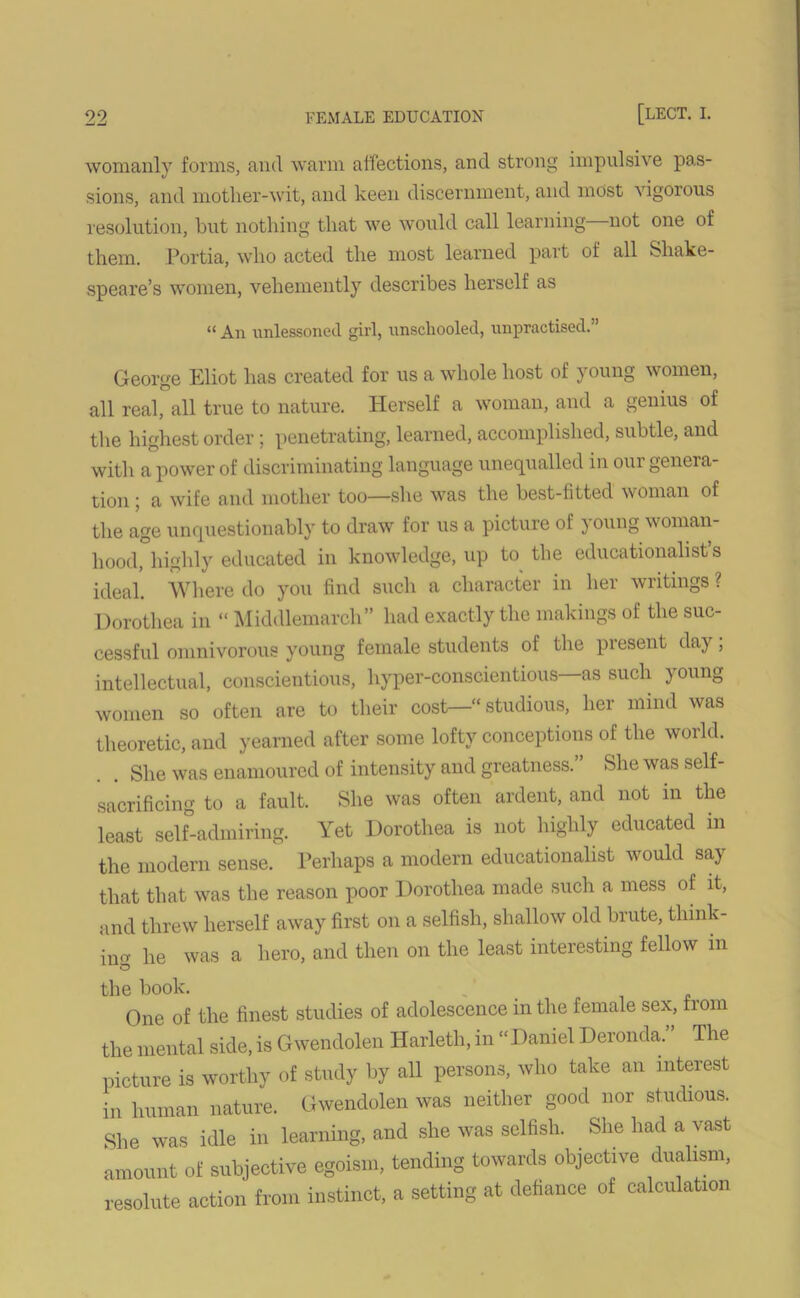 womanly forms, and warm affections, and strong impulsive pas- sions, and mother-wit, and keen discernment, and most vigorous resolution, hut nothing that we would call learning—not one of them. Portia, who acted the most learned part of all Shake- speare’s women, vehemently describes herself as “ An unlessonecl girl, unschooled, unpractised. George Eliot has created for us a whole host of young women, all real, all true to nature. Herself a woman, and a genius of the highest order ; penetrating, learned, accomplished, subtle, and with a power of discriminating language unequalled in oui geneia- t,ion ; a wife and mother too—she was the best-fitted woman of the age unquestionably to draw for us a picture of ) oung woman- hood, highly educated in knowledge, up to the educationalist’s ideal. Where do you find such a character in her writings ? Dorothea in “ Middlemarch” had exactly the makings of the suc- cessful omnivorous young female students of the present day, intellectual, conscientious, hyper-conscientious as such ) oung women so often are to their cost—•“ studious, her mind was theoretic, and yearned after some lofty conceptions of the world. . . She was enamoured of intensity and greatness.” She was self- sacrificing to a fault. She was often ardent, and not m the least self-admiring. Yet Dorothea is not highly educated in the modern sense. Perhaps a modern educationalist would say that that was the reason poor Dorothea made such a mess of it, and threw herself away first on a selfish, shallow old brute, think- incr he was a hero, and then on the least interesting fellow in the book. One of the finest studies of adolescence in the female sex, irom the mental side, is Gwendolen Harleth, in “Daniel Deronda.” The picture is worthy of study by all persons, who take an interest in human nature. Gwendolen was neither good nor studious. She was idle in learning, and she was selfish. She had a vast amount of subjective egoism, tending towards objective dualism, resolute action from instinct, a setting at defiance of calculation