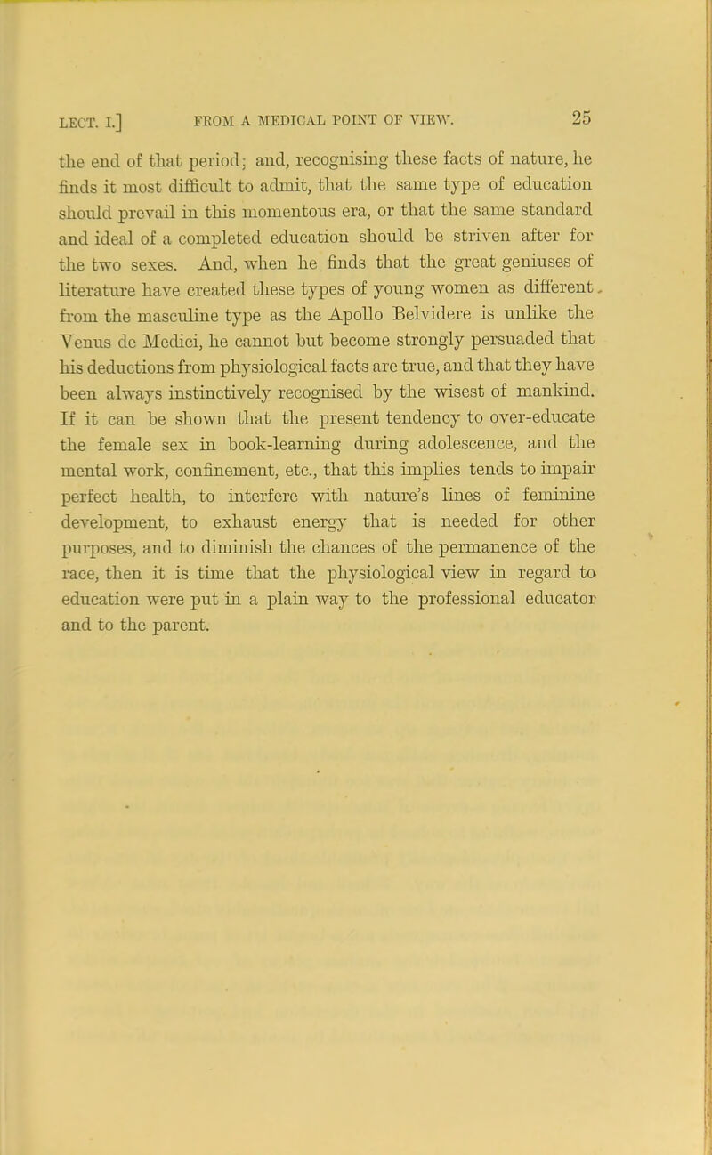 the end of that period: and, recognising these facts of nature, he finds it most difficult to admit, that the same type of education should prevail in this momentous era, or that the same standard and ideal of a completed education should be striven after for the two sexes. And, when he finds that the great geniuses of literature have created these types of young women as different, from the masculine type as the Apollo Belvidere is unlike the Yenus de Medici, he cannot but become strongly persuaded that his deductions from physiological facts are true, and that they have been always instinctively recognised by the wisest of mankind. If it can be shown that the present tendency to over-educate the female sex in book-learning during adolescence, and the mental work, confinement, etc., that this implies tends to impair perfect health, to interfere with nature’s lines of feminine development, to exhaust energy that is needed for other purposes, and to diminish the chances of the permanence of the race, then it is time that the physiological view in regard to education were put in a plain way to the professional educator and to the parent.