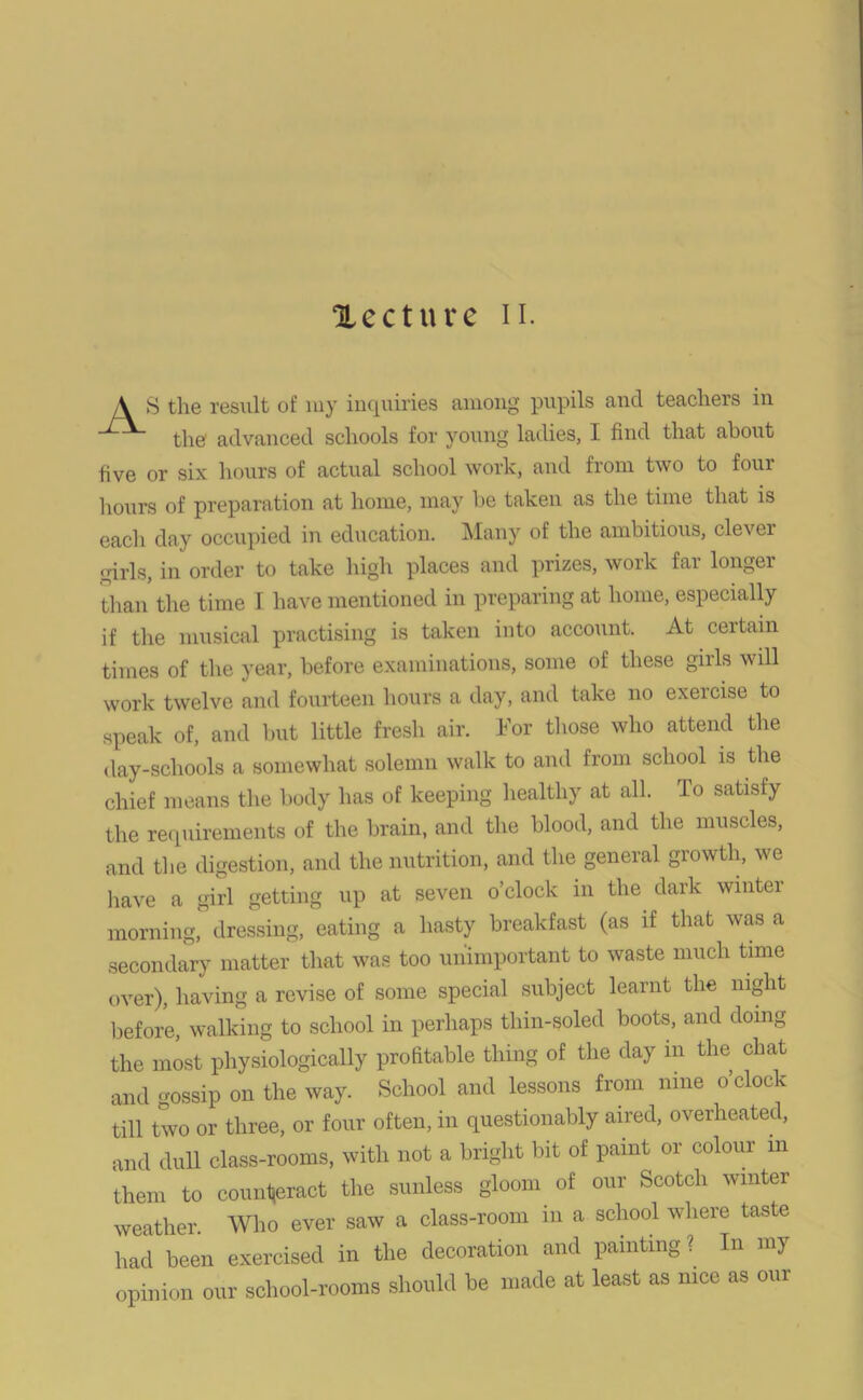 lecture n. A S the result of my inquiries among pupils and teachers in the' advanced schools for young ladies, I find that about five or six hours of actual school work, and from two to four hours of preparation at home, may he taken as the time that is each day occupied in education. Many of the ambitious, clever girls, in order to take high places and prizes, work far longer than the time I have mentioned in preparing at home, especially if the musical practising is taken into account. At certain times of the year, before examinations, some of these girls will work twelve and fourteen hours a day, and take no exercise to speak of, and but little fresh air. For those who attend the day-schools a somewhat solemn walk to and from school is the chief means the body has of keeping healthy at all. To satisfy the requirements of the brain, and the blood, and the muscles, and the digestion, and the nutrition, and the general growth, we have a girl getting up at seven o’clock in the dark winter morning, dressing, eating a hasty breakfast (as if that was a secondary matter that was too unimportant to waste much time over), having a revise of some special subject learnt the night before, walking to school in perhaps thin-soled boots, and doing the most physiologically profitable thing of the day m the chat and gossip on the way. School and lessons from nine o’clock till two or three, or four often, in questionably aired, overheated, and dull class-rooms, with not a bright bit of paint or colour m them to counteract the sunless gloom of our Scotch winter weather Who ever saw a class-room in a school where taste had been exercised in the decoration and painting ? In my opinion our school-rooms should be made at least as nice as our