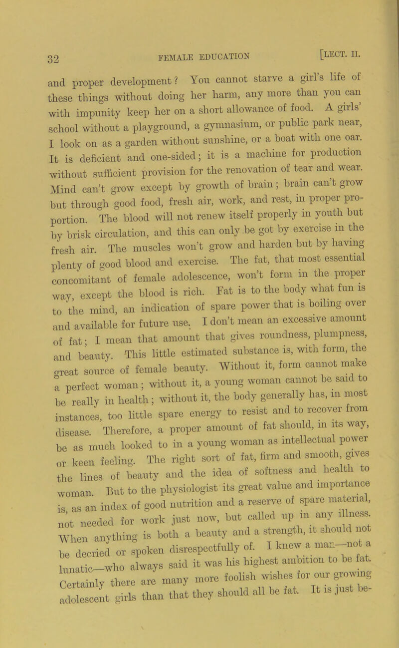 and proper development? You cannot starve a girls life of these things without doing her harm, any more than you can with impunity keep her on a short allowance of food. A gills school without a playground, a gymnasium, or public park near, I look on as a garden without sunshine, or a boat with one oar. It is deficient and one-sided; it is a machine for production without sufficient provision for the renovation of tear and wear. Mind can’t grow except by growth of brain; brain can’t grow but through good food, fresh air, work, and rest, in proper pro- portion. The blood will not renew itself properly in youth but by brisk circulation, and this can only be got by exercise m the fresh air. The muscles won’t grow and harden but by having plenty of good blood and exercise. The fat, that most essential concomitant of female adolescence, won’t form m the proper way, except the blood is rich. Fat is to the body what fun is to the mind, an indication of spare power that is boiling over and available for future use.. I don’t mean an excessive amount of fat; I mean that amount that gives roundness, plumpness, and beauty This little estimated substance is, with form, the crreat source of female beauty. Without it, form cannot make a perfect woman; without it, a young woman cannot be said to be really in health ; without it, the body generally has, m most instances, too little spare energy to resist and to recover from disease. Therefore, a proper amount of fat should, m its way, be as much looked to in a young woman as intellectual power or keen feeling. The right sort of fat, firm and smooth gives the lines of beauty and the idea of softness and health to woman. But to the physiologist its great value and importance is as an index of good nutrition and a reserve of spare material, not needed for work just now, but called up m any nesfc When anything is both a beauty and a strength, it should not be decried or spoken disrespectfully of. I knew a man-not a lunatic—who always said it was his highest ambition to be fat. Certainly there are many more foolish wishes for our growing- adolescent girls than that they should all be fat. It is just be-