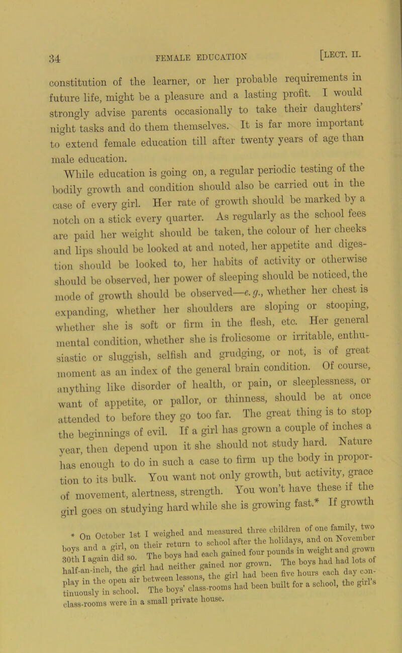 constitution of the learner, or her probable requirements in future life, might be a pleasure and a lasting profit. I would strongly advise parents occasionally to take their daughters night tasks and do them themselves. It is far more important to extend female education till after twenty years of age than male education. While education is going on, a regular periodic testing of the bodily growth and condition should also be carried out in the case of every girl. Her rate of growth should be marked by a notch on a stick every quarter. As regularly as the school fees are paid her weight should be taken, the colour of her cheeks and lips should be looked at and noted, her appetite and diges- tion should be looked to, her habits of activity or otherwise should be observed, her power of sleeping should be noticed, the mode of growth should be observed—«. g., whether her chest is expanding, whether her shoulders are sloping or stooping, whether she is soft or firm in the flesh, etc. Her general mental condition, whether she is frolicsome or irritable, enthu- siastic or sluggish, selfish and grudging, or not, is of great moment as an index of the general brain condition. Of course, anything like disorder of health, or pain, or sleeplessness, or want of° appetite, or pallor, or thinness, should be. at once attended to before they go too far. The great thing is to stop the beginnings of evil. If a girl has grown a couple of inches a year, then depend upon it she should not study hard. Nature has enough to do in such a case to firm up the body m propor- tion to its bulk. You want not only growth, but activity, grace of movement, alertness, strength. You won’t have these if the oirl croes on studying hard while she is growing fast. If growth * r, fWnW 1st I weighed and measured three children of one family, two On October Is 8^ t0 scll00i after the holidays, and on November hoys and a gu , gained four pounds in weight and grown class-rooms were in a small private house.