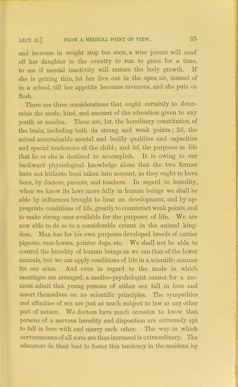and increase in weight stop too soon, a wise parent will send off her daughter to the country to run to grass for a time, to see if mental inactivity will restore the body growth. If she is getting thin, let her live out in the open air, instead of in a school, till her appetite becomes ravenous, and she puts on flesh. There are three considerations that ought certainly to deter- mine the mode, kind, and amount of the education given to any youth or maiden. These are, 1st, the hereditary constitution of the brain, including both its strong and weak points; 2d, the actual ascertainable mental and bodily qualities and capacities and special tendencies of the child; and 3d, the purposes in life that he or she is destined to accomplish. It is owing to our backward physiological knowledge alone that the two former have not hitherto been taken into account, as they ought to have been, by doctors, parents, and teachers. In regard to heredity, when we know its laws more fully in human beings we shall be able by influences brought to bear on development, and by ap- propriate conditions of life, greatly to counteract weak points, and to make strong ones available for the purposes of life. We are now able to do so to a considerable extent in the animal king- dom. Man has for his own purposes developed breeds of carrier pigeons, race-horses, pointer dogs, etc. We shall not be able to control the heredity of human beings as we can that of the lower animals, but we can apply conditions of life in a scientific manner for our aims. And even in regard to the mode in which marriages are arranged, a medico-psychologist cannot for a mo- ment admit that young persons of either sex fall in love and assort themselves on no scientific principles. The sympathies and affinities of sex are just as much subject to law as any other part of nature. We doctors have much occasion to know that persons of a nervous heredity and disposition are extremely apt to fall in love with and marry each other. The way in which nervousnesses of all sorts are thus increased is extraordinary. The educators do their best to foster this tendency in the maidens by