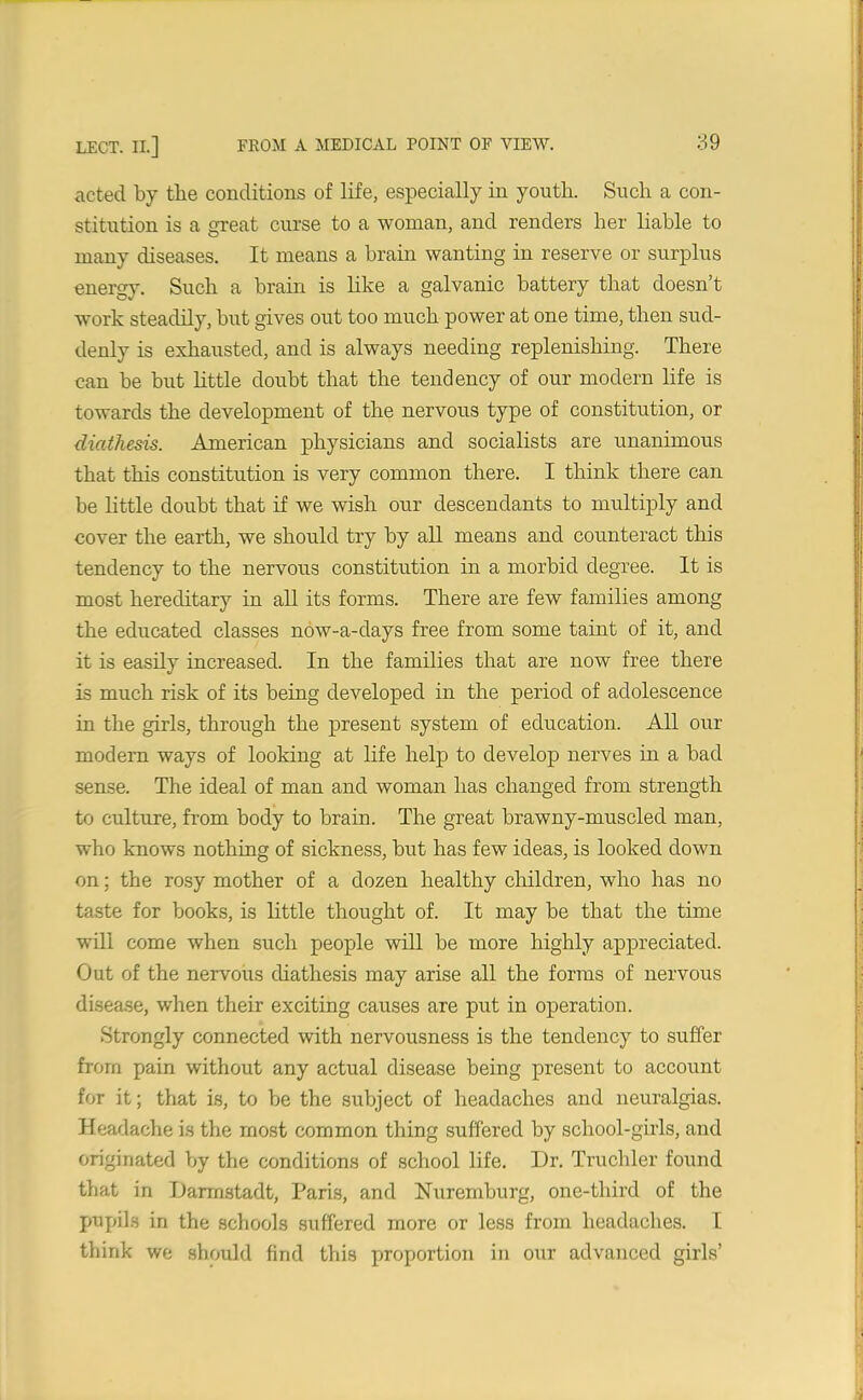 acted by the conditions of life, especially in youth. Such a con- stitution is a great curse to a woman, and renders her liable to many diseases. It means a brain wanting in reserve or surplus energy. Such a brain is like a galvanic battery that doesn’t work steadily, but gives out too much power at one time, then sud- denly is exhausted, and is always needing replenishing. There can be but little doubt that the tendency of our modern life is towards the development of the nervous type of constitution, or diathesis. American physicians and socialists are unanimous that this constitution is very common there. I think there can be little doubt that if we wish our descendants to multiply and cover the earth, we should try by all means and counteract this tendency to the nervous constitution in a morbid degree. It is most hereditary in all its forms. There are few families among the educated classes now-a-days free from some taint of it, and it is easily increased. In the families that are now free there is much risk of its being developed in the period of adolescence in the girls, through the present system of education. All our modern ways of looking at life help to develop nerves in a bad sense. The ideal of man and woman has changed from strength to culture, from body to brain. The great brawny-muscled man, who knows nothing of sickness, but has few ideas, is looked down on; the rosy mother of a dozen healthy children, who has no taste for books, is little thought of. It may be that the time will come when such people will be more highly appreciated. Out of the nervous diathesis may arise all the forms of nervous disease, when their exciting causes are put in operation. Strongly connected with nervousness is the tendency to suffer from pain without any actual disease being present to account for it; that is, to be the subject of headaches and neuralgias. Headache is the most common thing suffered by school-girls, and originated by the conditions of school life. Dr. Truchler found that in Darmstadt, Paris, and Nuremburg, one-third of the pupils in the schools suffered more or less from headaches. I think we should find this proportion in our advanced girls’