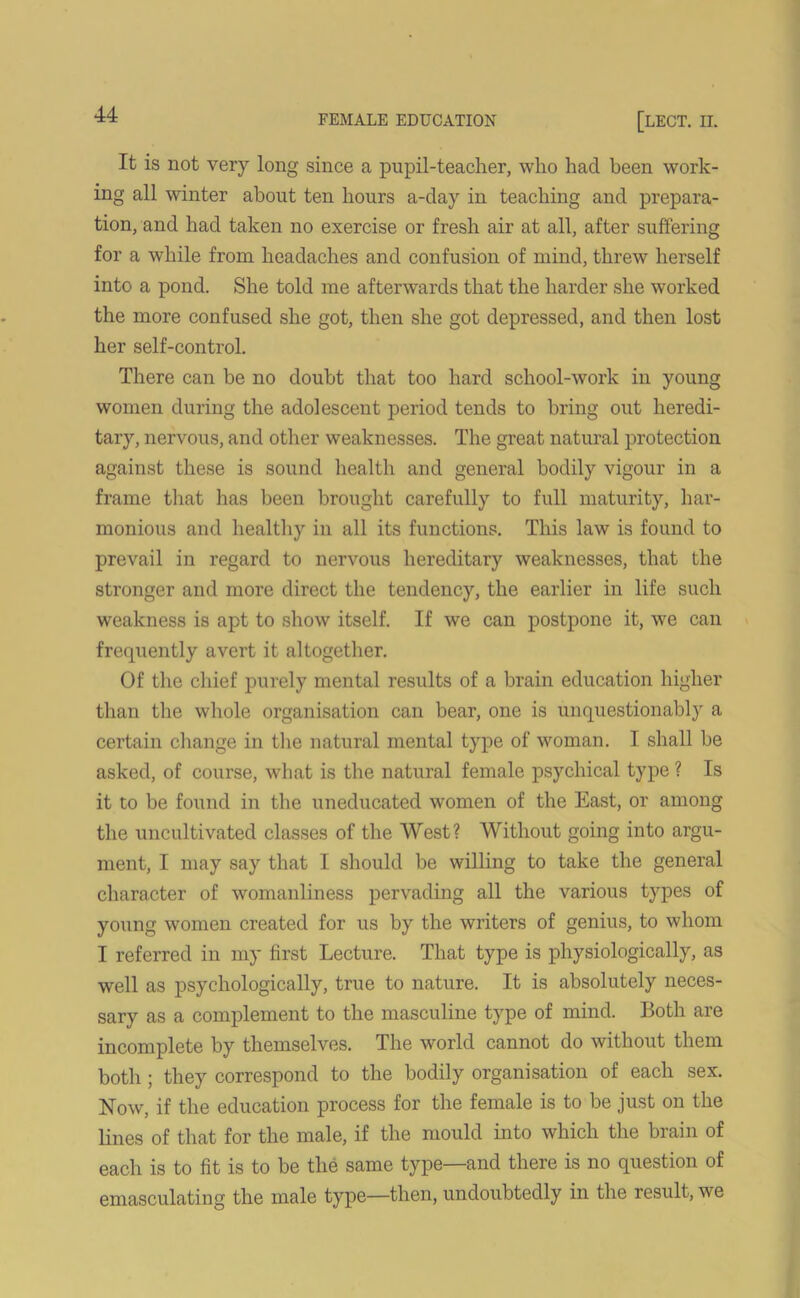 It is not very long since a pupil-teacher, who had been work- ing all winter about ten hours a-day in teaching and prepara- tion, and had taken no exercise or fresh air at all, after suffering for a while from headaches and confusion of mind, threw herself into a pond. She told me afterwards that the harder she worked the more confused she got, then she got depressed, and then lost her self-control. There can be no doubt that too hard school-work in young women during the adolescent period tends to bring out heredi- tary, nervous, and other weaknesses. The great natural protection against these is sound health and general bodily vigour in a frame that has been brought carefully to full maturity, har- monious and healthy in all its functions. This law is found to prevail in regard to nervous hereditary weaknesses, that the stronger and more direct the tendency, the earlier in life such weakness is apt to show itself. If we can postpone it, we can frequently avert it altogether. Of the chief purely mental results of a brain education higher than the whole organisation can bear, one is unquestionably a certain change in the natural mental type of woman. I shall be asked, of course, what is the natural female psychical type ? Is it to be found in the uneducated women of the East, or among the uncultivated classes of the West? Without going into argu- ment, I may say that I should be willing to take the general character of womanliness pervading all the various types of young women created for us by the writers of genius, to whom I referred in my first Lecture. That type is physiologically, as well as psychologically, true to nature. It is absolutely neces- sary as a complement to the masculine type of mind. Both are incomplete by themselves. The world cannot do without them both ; they correspond to the bodily organisation of each sex. Now, if the education process for the female is to be just on the lines of that for the male, if the mould into which the brain of each is to fit is to be the same type—and there is no question of emasculating the male type—then, undoubtedly in the result, we