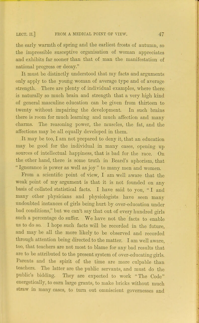 the early warmth of spring and the earliest frosts of autumn, so the impressible susceptive organisation of woman appreciates and exhibits far sooner than that of man the manifestation of national progress or decay.” It must be distinctly understood that my facts and arguments only apply to the young woman of average type and of average strength. There are plenty of individual examples, where there is naturally so much brain and strength that a very high kind of general masculine education can be given from thirteen to twenty without impairing the development. In such brains there is room for much learning and much affection and many charms. The reasoning power, the muscles, the fat, and the affections may be all equally developed in them. It may be too, I am not prepared to deny it, that an education may be good for the individual in many cases, opening up sources of intellectual happiness, that is bad for the race. On the other hand, there is some truth in Beard’s aphorism, that “Ignorance is power as well as joy” to many men and women. From a scientific point of view, I am well aware that the weak point of my argument is that it is not founded on any basis of collated statistical facts. I have said to you, “ I and many other physicians and physiologists have seen many undoubted instances of girls being hurt by over-education under bad conditions,” but we can’t say that out of every hundred girls such a percentage do suffer. We have not the facts to enable us to do so. I hope such facts will be recorded in the future, and may be all the more likely to be observed and recorded through attention being directed to the matter. I am well aware, too, that teachers are not most to blame for any bad results that are to be attributed to the present system of over-educating girls. Parents and the spirit of the time are more culpable than teachers. The latter are the public servants, and must do the public’s bidding. They are expected to work “The Code” energetically, to earn large grants, to make bricks without much straw in many cases, to turn out omniscient governesses and