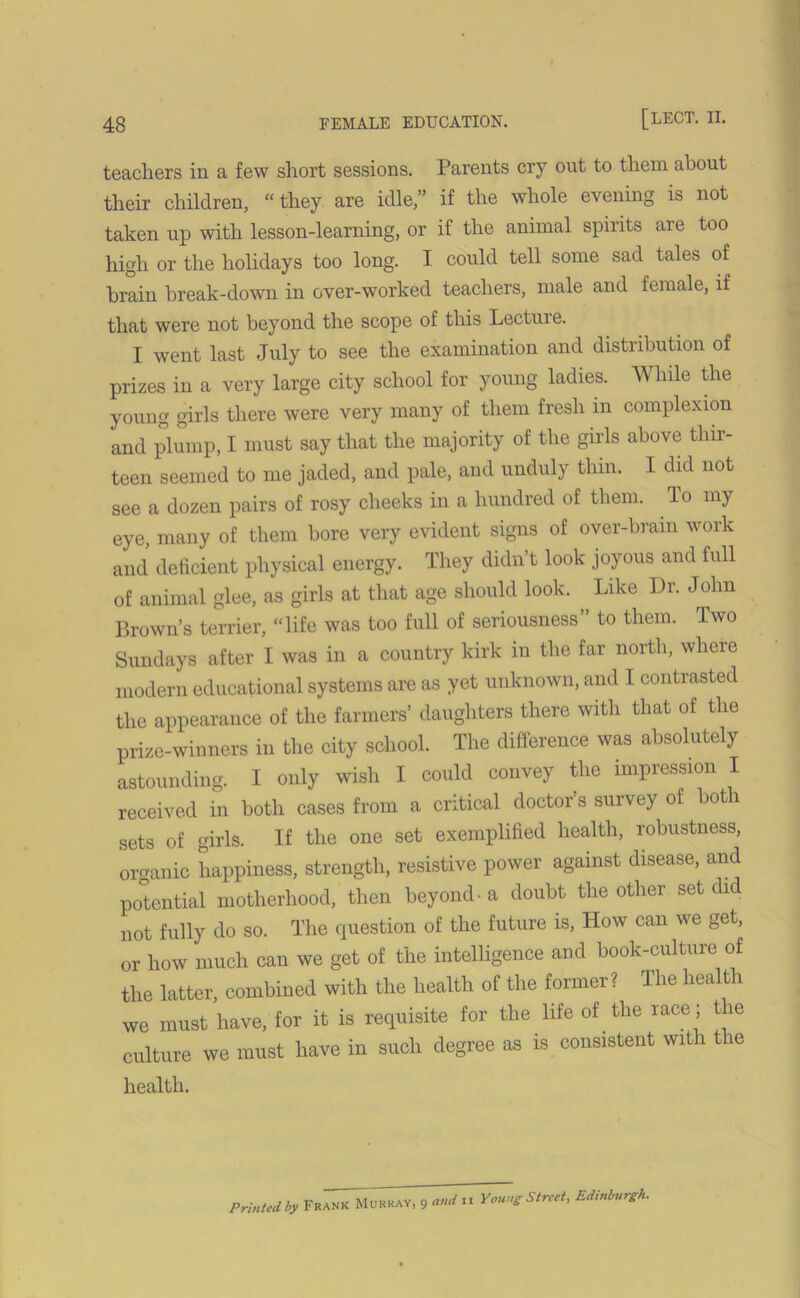 teachers in a few short sessions. Parents cry out to them about their children, “they are idle,” if the whole evening is not taken up with lesson-learning, or if the animal spirits are too high or the holidays too long. I could tell some sad tales of brain break-down in over-worked teachers, male and female, if that were not beyond the scope of this Lecture. I went last July to see the examination and distribution of prizes in a very large city school for young ladies. While the young girls there were very many of them fresh in complexion and plump, I must say that the majority of the girls above thir- teen seemed to me jaded, and pale, and unduly thin. I did not see a dozen pairs of rosy cheeks in a hundred of them. To my eye, many of them bore very evident signs of over-bram work and deficient physical energy. They didn’t look joyous and full of animal glee, as girls at that age should look. Like Dr. John Brown’s terrier, “life was too full of seriousness” to them. Two Sundays after I was in a country kirk in the far north, where modern educational systems are as yet unknown, and I contrasted the appearance of the farmers’ daughters there with that of the prize-winners in the city school. The difference was absolutely astounding. I only wish I could convey the impression I received in both cases from a critical doctor’s survey of both sets of girls. If the one set exemplified health, robustness, organic happiness, strength, resistive power against disease, and potential motherhood, then beyond-a doubt the other set did not fully do so. The question of the future is, How can we get, or how much can we get of the intelligence and book-culture of the latter, combined with the health of the former? The health we must have, for it is requisite for the life of the race; the culture we must have in such degree as is consistent with the health. Printed by Frank Murray, 9 and 11 Young Street, Edinburgh.