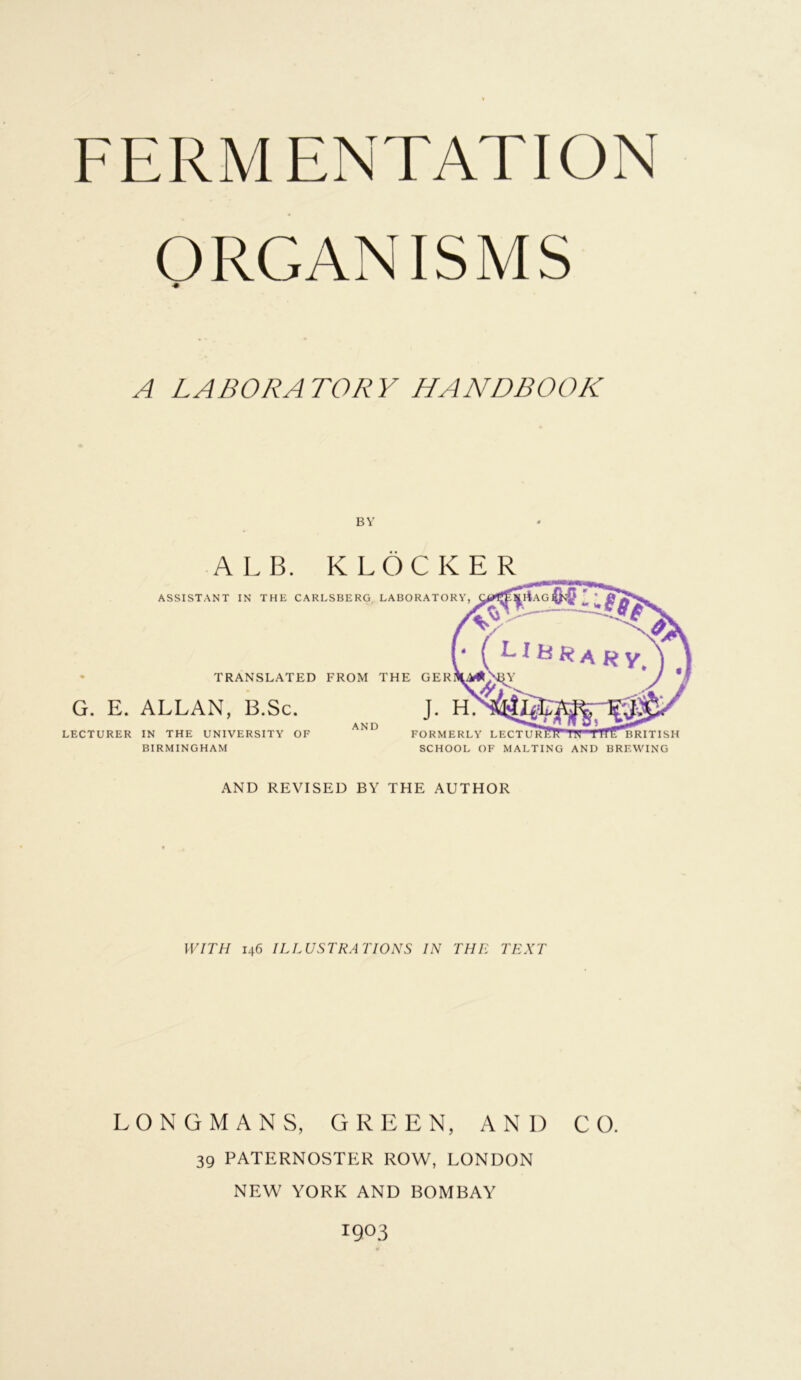 ORGANISMS •# A LABORATORY HANDBOOK BY ALB. K LOCKER TRANSLATED FROM THE GER G. E. ALLAN, B.Sc. LECTURER IN THE UNIVERSITY OF BIRMINGHAM AND FORMERLY LECTU SCHOOL OF MALTING AND BREWING ASSISTANT IN THE CARLSBERG LABORATORY, AND REVISED BY THE AUTHOR WITH 146 ILLUSTRATIONS IN THE TEXT LONGMANS, GREEN, AND CO. 39 PATERNOSTER ROW, LONDON NEW YORK AND BOMBAY 1903