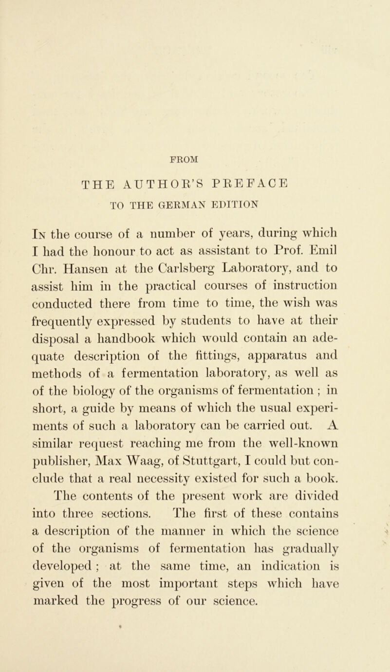 FROM THE AUTHOE’S PEE FACE TO THE GERMAN EDITION In the course of a number of years, during which I had the honour to act as assistant to Prof. Emil Chr. Hansen at the Carlsberg Laboratory, and to assist him in the practical courses of instruction conducted there from time to time, the wish was frequently expressed by students to have at their disposal a handbook which would contain an ade- quate description of the fittings, apparatus and methods of a fermentation laboratory, as well as of the biology of the organisms of fermentation ; in short, a guide by means of which the usual experi- ments of such a laboratory can be carried out. A similar request reaching me from the well-known publisher. Max Waag, of Stuttgart, I could but con- clude that a real necessity existed for such a book. The contents of the present work are divided into three sections. The first of these contains a description of the manner in which the science of the organisms of fermentation has gradually developed ; at the same time, an indication is given of the most important steps which have marked the progress of our science.