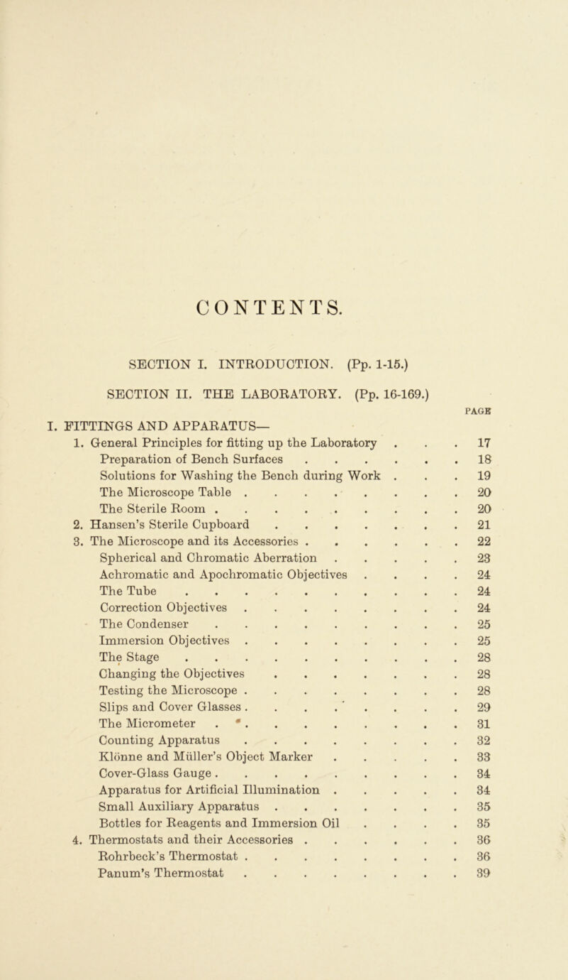 CONTENTS. SECTION I. INTRODUCTION. (Pp. 1-15.) SECTION II. THE LABORATORY. (Pp. 16-169.) PAGE I. FITTINGS AND APPARATUS— 1. General Principles for fitting up the Laboratory ... 17 Preparation of Bench Surfaces 18 Solutions for Washing the Bench during Work ... 19 The Microscope Table 20 The Sterile Room ......... 20 2. Hansen’s Sterile Cupboard 21 3. The Microscope and its Accessories 22 Spherical and Chromatic Aberration ..... 23 Achromatic and Apochromatic Objectives .... 24 The Tube 24 Correction Objectives ........ 24 The Condenser 25 Immersion Objectives 25 The Stage 28 Changing the Objectives 28 Testing the Microscope ........ 28 Slips and Cover Glasses. . . . ' . . . .29 The Micrometer . • 31 Counting Apparatus 32 Klonne and Muller’s Object Marker ..... 33 Cover-Glass Gauge 34 Apparatus for Artificial Illumination 34 Small Auxiliary Apparatus 35 Bottles for Reagents and Immersion Oil .... 35 4. Thermostats and their Accessories 36 Rohrbeck’s Thermostat 36 Panum’s Thermostat 39