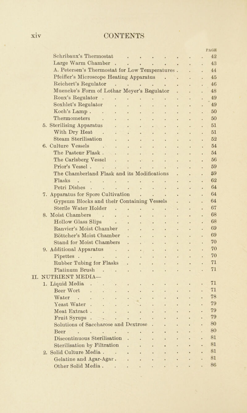 PAGE Schribaiix’s Thermostat 42 Large Warm Chamber ........ 43 A. Petersen’s Thermostat for Low Temperatures ... 44 Pfeiffer’s Microscope Heating Apparatus .... 45 Reichert’s Regulator 46 Muencke’s Form of Lothar Meyer’s Regulator ... 48 Roux’s Regulator ......... 49 Soxhlet’s Regulator 49 Koch’s Lamp 50 Thermometers 50 5. Sterilising Apparatus . 51 With Dry Heat 51 Steam Sterilisation 52 6. Culture Vessels ......... 54 The Pasteur Flask ......... 54 The Carlsberg Vessel . 56 Prior’s Vessel .......... 59 The Chamberland Flask and its Modifications ... 59 Flasks ...... 62 Petri Dishes 64 7. Apparatus for Spore Cultivation 64 Gypsum Blocks and their Containing Vessels ... 64 Sterile Water Holder 67 8. Moist Chambers 68 Hollow Glass Slips 68 Ranvier’s Moist Chamber ....... 69 Bottcher’s Moist Chamber . 69 Stand for Moist Chambers ....... 70 9. Additional Apparatus .70 Pipettes 70 Rubber Tubing for Flasks ....... 71 Platinum Brush . 71 II. NUTRIENT MEDIA— 1. Liquid Media 71 Beer Wort .......... 71 Water 78 Yeast Water 79 Meat Extract . 79 Fruit Syrups 79 Solutions of Saccharose and Dextrose 80 Beer 80 Discontinuous Sterilisation 81 Sterilisation by Filtration ....... 81 2. Solid Culture Media 81 Gelatine and Agar-Agar. 81 Other Solid Media ......... 86