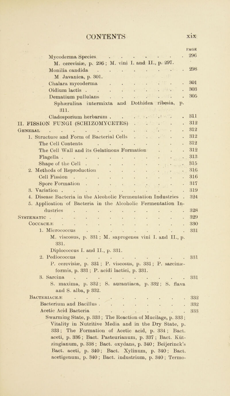 Mycoderma Species M. cerevisise, p. 296; M. vini 1. and II., p. 297. Monilia Candida ....... M Javanica, p. 801. Chalara mycoderma Oidium lactis . . . . . • • * • Dematium pullulaus . . . . . • Sphserulina intermixta and Dothidea ribesia, 311. I'AGK 296 . 298 . 801 . 808 . 805 P- Cladosporium herbarum . . . 311 II. FISSION FUNGI (SCHIZOMYCETES) . . . . .312 General ... 812 1. Structure and Form of Bacterial Cells ..... 812 The Cell Contents ........ 812 The Cell Wall and its Gelatinous Formation . . . 312 Flagella . . . . . . . . . . . 818 Shape of the Cell . . . . . . . , . ^ . 315 2. Methods of Reproduction ....... 816 Cell Fission .......... 316 Spore Formation . . . . . . . . .817 3. Variation ........... 819 4. Disease Bacteria in the Alcoholic Fermentation Industries . 824 5. Application of Bacteria in the Alcoholic Fermentation In- dustries .......... 328 Systematic 329 CoccACE.1^: 880 1. Micrococcus ......... 881 M. viscosus, p. 331 ; M. saprogeues vini 1. and II., p. 831. Diplococcus I. and II., p. 381. 2. Pediococcus ......... 881 P. cerevisise, p. 831 ; P. viscosus, p. 881; P. sarcina*- formis, p. 831; P. acidi lactici, p. 831. 8. Sarcina .......... 881 S. maxima, p. 832; S. aurantiaca, p. 882; S. flava and S. alba, p 332. Bacteriace^: . 882 Bacterium and Bacillus ........ 882 Acetic Acid Bacteria ........ 888 Swarming State, p. 338 ; The Reaction of Mucilage, p. 888 ; Vitality in Nutritive Media and in the Dry State, p. 883; The Formation of Acetic acid, p. 384 ; Bact. aceti, p. 336 ; Bact. Pasteurianum, p. 837 ; Bact. Kiit- zingianum, p. 388; Bact. oxydans, p. 340; Beijerinck’s Bact. aceti, p. 840; Bact. Xylinum, p. 340; Bact. acetigenum, p. 340 ; Bact. industrium, p. 840; Termo-