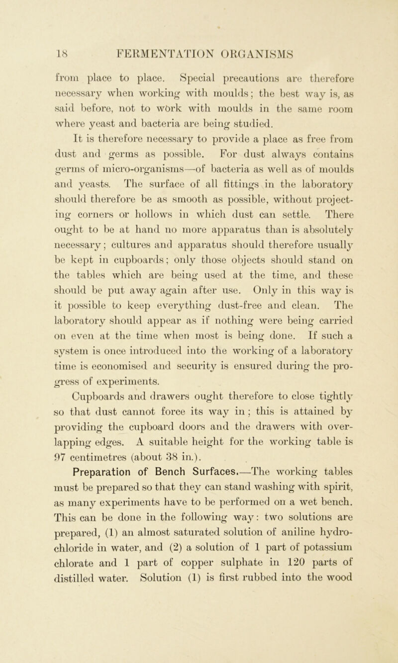 from place to place. Special precautions are tlierefore necessary when working with moulds; the best way is, as said before, not to wt>rk with moulds in the same room where yeast and bacteria are being studied. It is therefore necessary to provide a place as free from dust and germs as possible. For dust always contains germs of micro-organisms—'of bacteria as well as of moulds and yeasts. The surface of all fittings in the laboratory should therefore be as smootli as possible, without project- ing corners or hollows in which dust can settle. There ought to be at hand no more apparatus than is absolutely necessary; cultures and apparatus should therefore usuall}^ be kept in cupboards; only those objects should stand on the tables which are being used at the time, and these should be put away again after use. Only in this way is it possible to keep everything dust-free and clean. The laboratory should appear as if nothing were being carried on even at the time when most is being done. If such a system is once introduced into the working of a laboratory time is economised and security is ensured during the pro- gress of experiments. Cupboards and drawers ought therefore to close tightly so that dust cannot force its way in ; this is attained by providing the cupboard doors and the drawers with over- lapping edges. A suitable height for the working table is 97 centimetres (about 38 in.). Preparation of Bench Surfaces.—The working tables must be prepared so that they can stand washing with spirit, as many experiments have to be performed on a wet bench. This can be done in the following way: two solutions are prepared, (I) an almost saturated solution of aniline hydro- chloride in water, and (2) a solution of I part of potassium chlorate and I part of copper sulphate in 120 parts of distilled water. Solution (I) is first rubbed into the wood