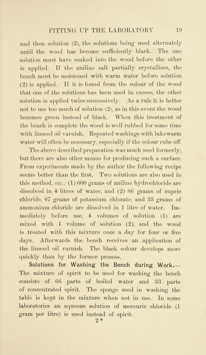 and then solution (2), the solutions being used alternately until the wood has become sufficiently black. The one solution must have soaked into the wood before the other is applied. If the aniline salt partially crystallises, the bench must be moistened with warm water before solution (2) is applied. If it is found from the colour of the wood that one of the solutions has been used in excess, the other solution is applied twice successively. As a rule it is better not to use too much of solution (2), as in this event the wood becomes green instead of black. When this treatment of the bench is complete the wood is well rubbed for some time with linseed oil varnish. Repeated washings with lukewarm water will often be necessary, especially if the colour rubs off. The above described preparation was much used formerly, but there are also other means for producing such a surface. From experiments made by the author the following recipe seems better than the first. Two solutions are also used in this method, viz.: (I) 600 grams of aniline hydrochloride are dissolved in 4 litres of water, and (2) 86 grams of cupric chloride, 67 grams of potassium chlorate, and 33 grams of ammonium chloride are dissolved in I litre of water. Im- mediately before use, 4 volumes of solution (I) are mixed with I volume of solution (2), and the wood is treated with this mixture once a day for four or five days. Afterwards the bench receives an application of the linseed oil varnish. The black colour develops more (juickly than by the former process. Solutions for Washing the Bench during Work.— The mixture of spirit to be used for washing the bench consists of 66 parts of boiled water and 33 parts of concentrated spirit. The sponge used in washing the table is kept in the mixture when not in use. In some laboratories an aqueous solution of mercuric chloride (I gram per litre) is used instead of spirit. 2 ^