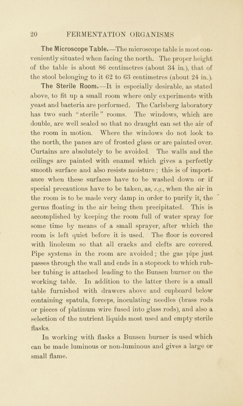 The Microscope Table. —The microscope table is mostcoQ- veniently situated when facing the north. The proper height of the table is about 86 centimetres (about 34 in.), that of the stool belonging to it 62 to 63 centimetres (about 24 in.). The Sterile Room.—It is especially desirable, as stated above, to fit up a small room where only experiments with yeast and bacteria are performed. The Carlsberg laboratory has two such “ sterile ” rooms. The windows, which are double, are well sealed so that no draught can set the air of the room in motion. Where the windows do not look to the north, the panes are of frosted glass or are painted over. Curtains are absolutely to be avoided. The walls and the ceilings are painted with enamel which gives a perfectly smooth surface and also resists moisture ; this is of import- ance when these surfaces have to be washed down or if special precautions have to be taken, as, e.g., when the air in the room is to be made very damp in order to purify it, the germs floating in the air being then precipitated. This is accomplished by keeping the room full of water spray for some time by means of a small sprayer, after which the room is left quiet before it is used. The floor is covered with linoleum so that all cracks and clefts are covered. Pipe systems in the room are avoided ; the gas pipe just passes through the wall and ends in a stopcock to which rub- ber tubing is attached leading to the Bunsen burner on the working table. In addition to the latter there is a small table furnished with drawers above and cupboard below containing spatula, forceps, inoculating needles (brass rods or pieces of platinum wire fused into glass rods), and also a selection of the nutrient liquids most used and empty sterile flasks. In working with flasks a Bunsen burner is used which can be made luminous or non-luminous and gives a large or small flame.