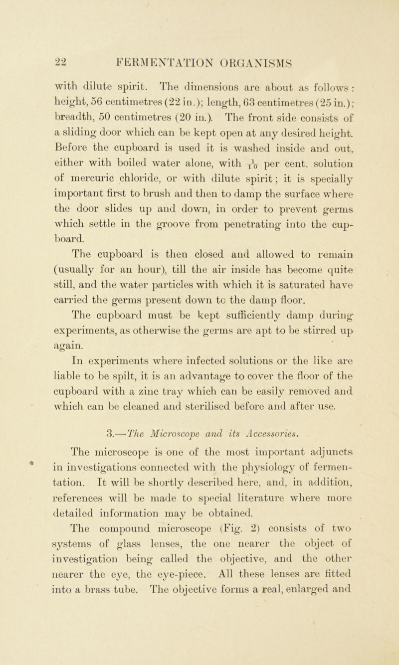 with dilute spirit. The dimensions are about as follows : height, 56 centimetres (22 in.); length, 63 centimetres (25 in.): breadth, 50 centimetres (20 in.). The front side consists of a sliding door which can be kept open at any desired height. Before the cupboard is used it is washed inside and out, either with boiled water alone, with yV cent, solution of mercuric chloride, or with dilute spirit; it is specially important first to brush and then to damp the surface where the door slides up and down, in order to prevent germs which settle in the groove from penetrating into the cup- board. The cupboard is then closed and allowed to remain (usually for an hour), till the air inside has become quite still, and the water particles with which it is saturated have carried the germs present down to the damp floor. The cupboard must be kept sufficiently damp during^ experiments, as otherwise the germs are apt to be stirred up again. In experiments where infected solutions or the like are liable to be spilt, it is an advantage to cover the floor of the cupboard with a zinc tray which can be easily removed and which can be cleaned and sterilised before and after use. 3.—■The Microscope and its uiccessories. The microscope is one of the most important adjuncts in investigations connected with the physiology of fermen- tation. It will be shortly described here, and, in addition, references will be made to special literature where more detailed information may be obtained. The compound microscope (Fig. 2) consists of two systems of glass lenses, the one nearer the object of investigation being called the objective, and the other nearer the eye, the eye-piece. All these lenses are fitted into a brass tube. The objective forms a real, enlarged and