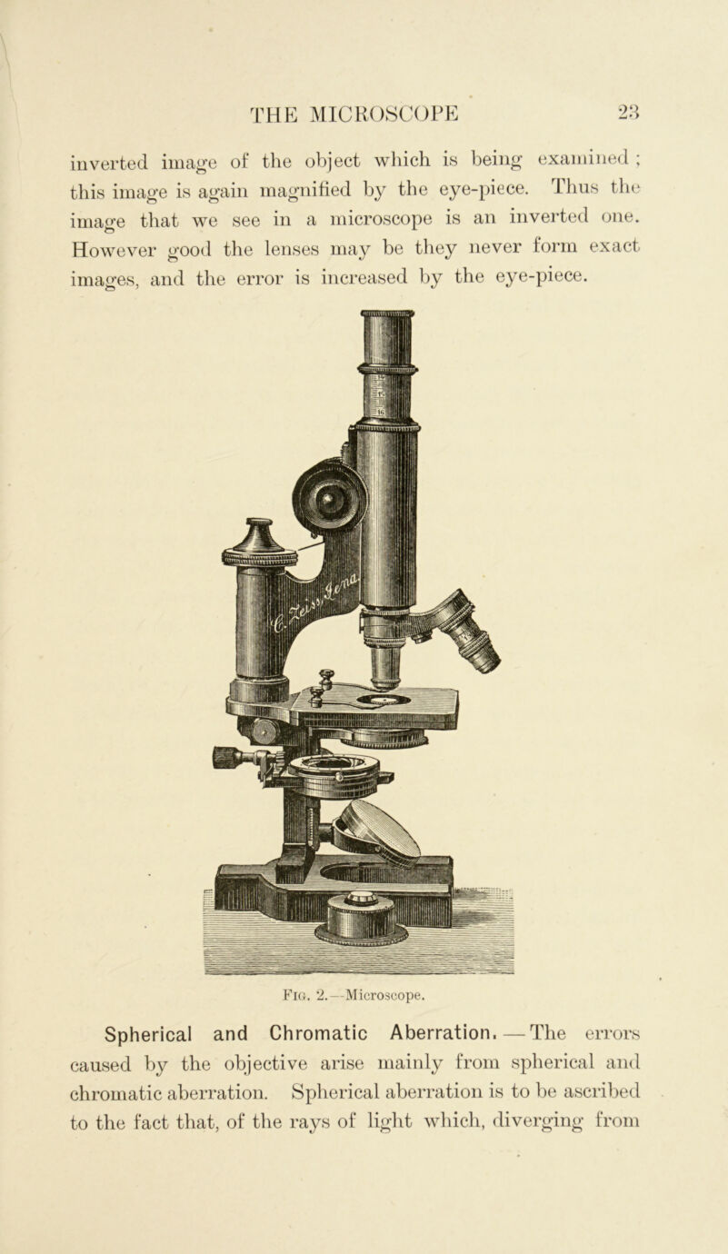 thp: ]\iicr()8Copp: inverted image of the object wliich is being examined ; this image is again magnified by the eye-piece. Thus the image that we see in a microscope is an inverted one. However good the lenses may be they never form exact images, and the error is increased l)y the eye-piece. Fia. 2.—Microscope. Spherical and Chromatic Aberration.—The errors caused by the objective arise mainly from spherical and chromatic aberration. Spherical aberration is to be ascribed to the fact that, of the rays of light which, diverging from