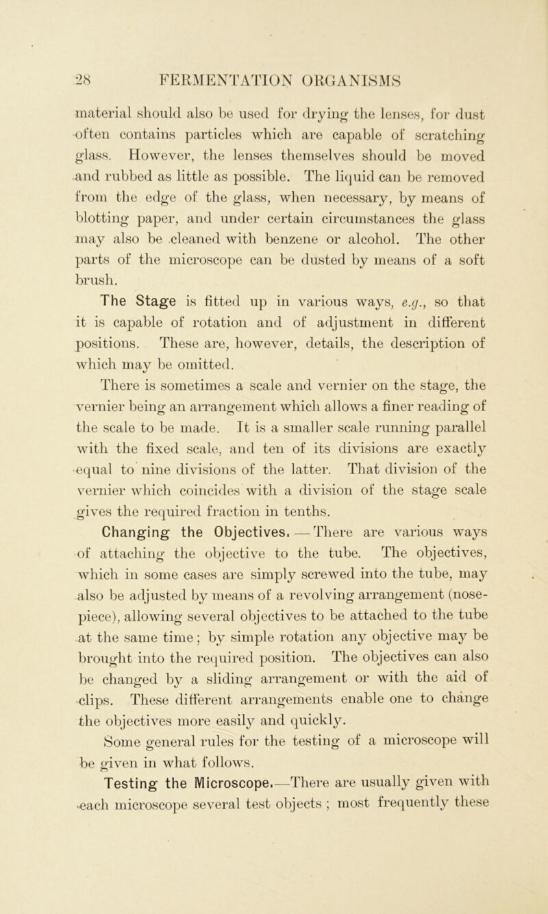 material should also be used for drying the lenses, for dust often contains particles which are capable of scratching glass. However, the lenses themselves should be moved and rubbed as little as possible. The liquid can be removed from the edge of the glass, when necessary, by means of blotting paper, and under certain circumstances the glass may also be .cleaned with benzene or alcohol. The other parts of the microscope can be dusted by means of a soft brush. The Stage is fitted up in various ways, e.g., so that it is capable of rotation and of adjustment in different positions. These are, however, details, the description of which may be omitted. There is sometimes a scale and vernier on the stage, the vernier being an arrangement which allows a finer reading of the scale to be made. It is a smaller scale running parallel with the fixed scale, and ten of its divisions are exactly equal to nine divisions of the latter. That division of the vernier which coincides with a division of the stage scale gives the recpiired fraction in tenths. Changing the Objectives.—There are various ways of attaching the objective to the tube. The objectives, which in some cases are simply screwed into the tube, may also be adjusted by means of a revolving arrangement (nose- piece), allowing several objectives to be attached to the tube at the same time; by simple rotation any objective may be brought into the required position. The objectives can also be changed by a sliding arrangement or with the aid of clips. These different arrangements enable one to change the objectives more easily and quickly. Some general rules for the testing of a microscope will be given in what follows. Testing the Microscope.—There are usually given with •each microscope several test objects ; most frequently these