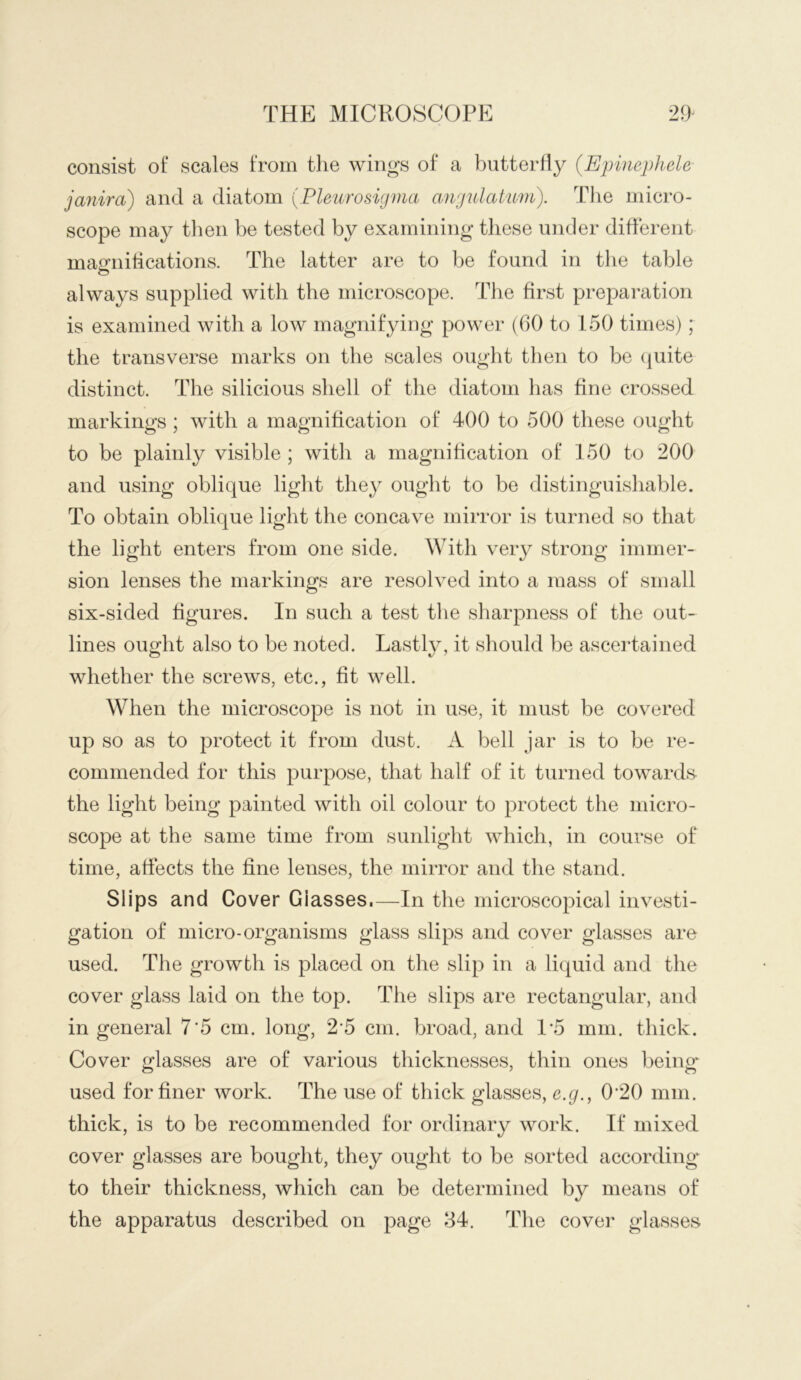 consist of scales from the wings of a butterfly {E'pinephele janira) and a diatom (Pleurosigma angulatum). The micro- scope may tlmn be tested by examining these under diderent maa’iiifications. The latter are to he found in the table always supplied with the microscope. The first preparation is examined with a low magnifying power (60 to 150 times); the transverse marks on the scales ought then to be (piite distinct. The silicious shell of the diatom has fine crossed markings ; with a magnification of* 400 to 500 these ought to be plainly visible ; witli a magnification of 150 to 200 and using oblique light they ought to be distinguishable. To obtain oblique light the concave mirror is turned so that the light enters from one side. With very strong immer- sion lenses the markings are resolved into a mass of small six-sided figures. In such a test tlie sharpness of the out- lines ought also to be noted. Lastly, it sliould be asceidained whether the screws, etc., fit well. When the microscope is not in use, it must be covered up so as to protect it from dust. A bell jar is to be re- commended for this purpose, that half of it turned towards the light being painted with oil colour to protect the micro- scope at the same time from suidight which, in course of time, affects the fine lenses, the mirror and the stand. Slips and Cover Glasses.—In the microscopical investi- gation of micro-organisms glass slips and cover glasses are used. The growth is placed on the slip in a liquid and the cover glass laid on the top. The slips are rectangular, and in general 7*5 cm. long, 2‘5 cm. broad, and I’5 mm. thick. Cover glasses are of various thicknesses, thin ones being'' used for finer work. The use of thick glasses, e.g., 0'20 mm. thick, is to be recommended for ordinary work. If mixed cover glasses are bought, they ought to be sorted according to their thickness, which can be determined by means of the apparatus described on page 84. The covei’ glasses