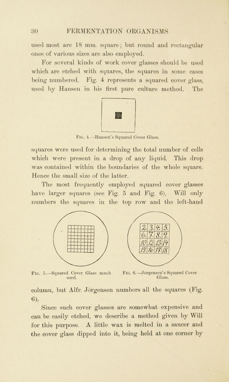 used most are 18 mm. s(iuare; but round and rectangular ones of various sizes are also employed. For several kinds of work cover glasses should be used which are etched with squares, the squares in some cases being numbered. Fig. 4 represents a squared cover glass, used by Hansen in his first pure culture method. The Fig. 4.—Hausen’s Squared Cover Glass. S(piares were used for determining the total number of cells which were present in a drop of any liquid. This drop was contained within the boundaries of the whole square. Hence the small size of the latter. The most frequently employed squared cover glasses have larger squares (see Fig. 5 and Fig. 6). Will only numbers the squares in the top row and the left-hand Fig. 5.—Squared Cover Glass much Fig. 6.—Jorgensen’s Squared Cover used. Glass. column, but Alfr. Jorgensen numbers all the squares (Fig. C). Since such cover glasses are somewhat expensive and can be easily etched, we describe a method given by Will for this purpose. A little wax is melted in a saucer and the cover glass dipped into it, being held at one corner by