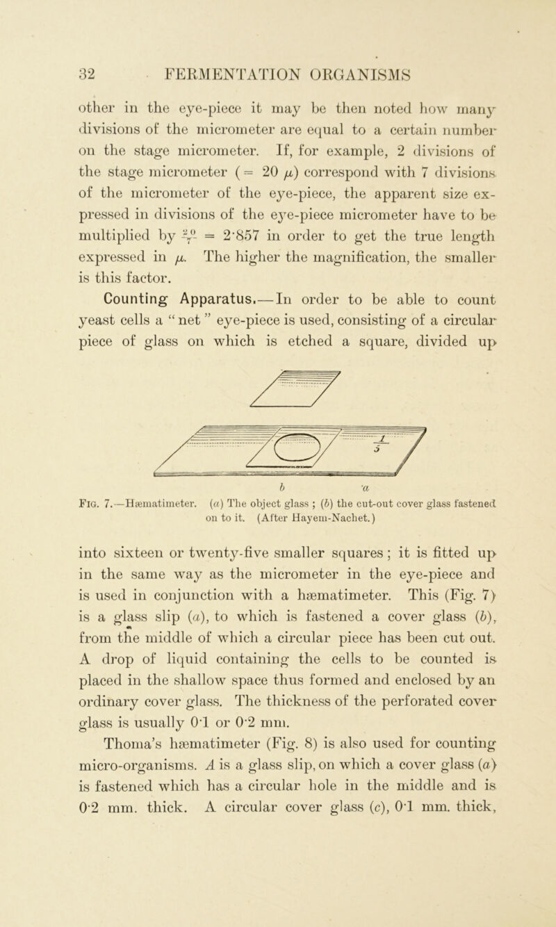 other in the eye-piece it may be then noted how many divisions of the micrometer are equal to a certain number on the stage micrometer. If, for example, 2 divisions of the stage micrometer ( = 20 ya) correspond with 7 divisions, of the micrometer of the eye-piece, the apparent size ex- pressed in divisions of the eye-piece micrometer have to be multiplied by -y- = 2*857 in order to get the true length expressed in [i. The higher the magnification, the smaller is this factor. Counting Apparatus.—In order to be able to count yeast cells a “ net ” eye-piece is used, consisting of a circular piece of glass on which is etched a square, divided up Fig. 7.—Hsematimeter. [a] The object glass ; (6) the cut-out cover glass fastened on to it. (After Hayeni-Nachet.) into sixteen or twenty-five smaller squares; it is fitted up in the same way as the micrometer in the eye-piece and is used in conjunction with a hsematimeter. This (Fig. 7) is a glass slip (a), to which is fastened a cover glass (5), from the middle of which a circular piece has been cut out. A drop of liquid containing the cells to be counted is- placed in the shallow space thus formed and enclosed by an ordinary cover glass. The thickness of the perforated cover glass is usually 0*1 or 0*2 mm. Thonia’s hsematimeter (Fig. 8) is also used for counting micro-organisms. A is a glass slip, on which a cover glass (a) is fastened which has a circular hole in the middle and is 0*2 mm. thick. A circular cover glass (c), 0*1 mm. thick,