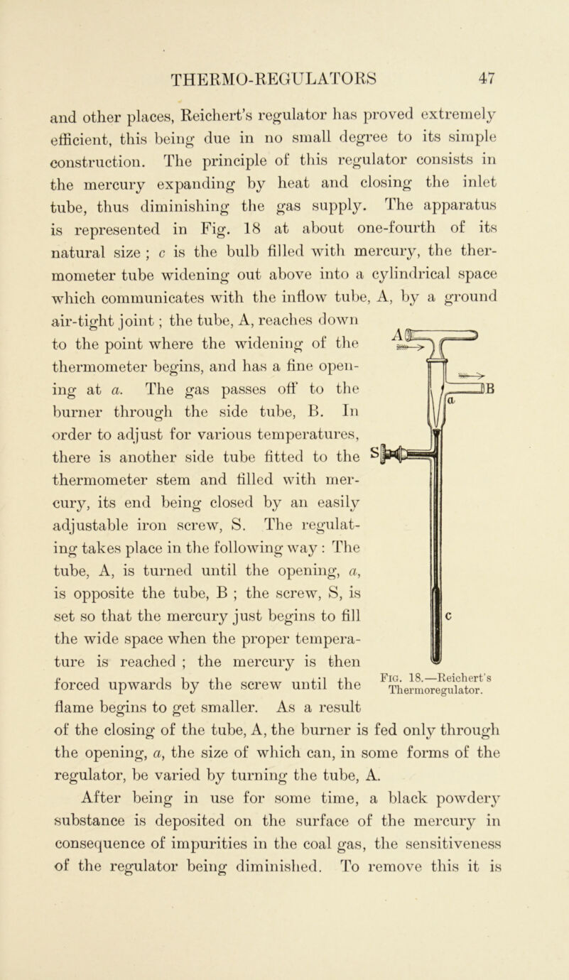 and other places, Reichert’s regulator has proved extremely efficient, this being due in no small degree to its simple construction. The principle of this regulator consists in the mercury expanding by heat and closing the inlet tube, thus diminishing the gas supply. The apparatus is represented in Fig. 18 at about one-fourth of its natural size ; c is the bulb filled with mercury, the ther- mometer tube widening out above into a cylindrical space which communicates with the inflow tube, A, by a ground air-tight joint; the tube, A, reaches down to the point where the widening of the thermometer begins, and has a fine open- ing at a. The gas passes otf to the burner through the side tube, B. In order to adjust for various temperatui*es, there is another side tube fitted to the thermometer stem and filled with mer- cury, its end being closed by an easily adjustable iron screw, S. The regulat- ing takes place in the following way : The tube, A, is turned until the opening, a, is opposite the tube, B ; the screw, S, is set so that the mercury just begins to fill the wide space when the proper tempera- ture is reached ; the mercury is then forced upwards by the screw until the flame begins to get smaller. As a result of the closing of the tube, A, the burner is fed only through the opening, a, the size of which can, in some forms of the regulator, be varied by turning the tube, A. After being in use for some time, a black powdery substance is deposited on the surface of the mercury in consequence of impurities in the coal gas, the sensitiveness of the regulator being diminished. To remove this it is Fig. 18.—Reichert’s Th er m ore gnl ator.