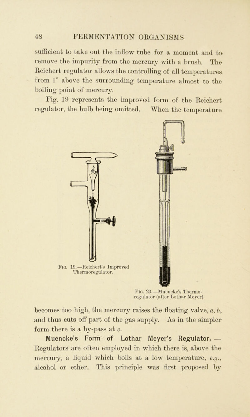 sufficient to take out the inflow tube for a moment and to remove the impurity from the mercury with a brush. The Reichert regulator allows the controlling of all temperatures from 1° above the surrounding temperature almost to the boiling point of mercury. Fig. 19 represents the improved form of the Reichert regulator, the bulb being omitted. When the temperature Fig. 20.—Muencke’s Thermo- regulator (after Lothar Meyer). becomes too high, the mercury raises the floating valve, a, by. and thus cuts oft part of the gas supply. As in the simpler form there is a by-pass at c. Muencke’s Form of Lothar Meyer’s Regulator. — Regulators are often employed in which there is, above the mercury, a liquid which boils at a low temperature, e.g.y alcohol or ether. This principle was ftrst proposed by