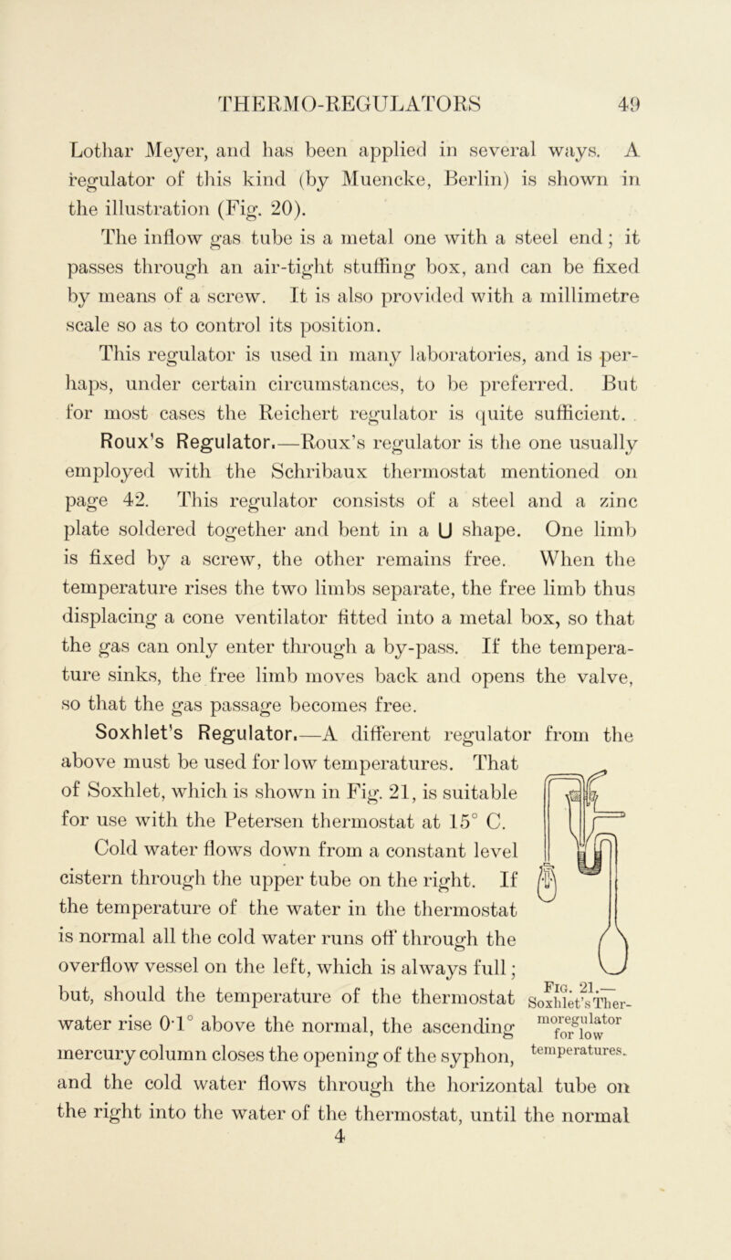 Lothar Meyer, and has been applied in several ways, A regulator of this kind (by Muencke, Berlin) is shown in the illustration (Fig. 20). The inflow gas tube is a metal one with a steel end ; it passes through an air-tight stuffing box, and can be fixed by means of a screw. It is also provided with a millimetre scale so as to control its position. This regulator is used in many laboratories, and is per- haps, under certain circumstances, to be preferred. But for most cases the Reichert regulator is quite sufficient. Roux’s Regulator.—Roux’s regulator is the one usually employed with the Schribaux thermostat mentioned on page 42. This regulator consists of a steel and a zinc plate soldered together and bent in a U shape. One limb is fixed by a screw, the other remains free. When the temperature rises the two limbs separate, the free limb thus displacing a cone ventilator fitted into a metal box, so that the gas can only enter through a by-pass. If the tempera- ture sinks, the free limb moves back and opens the valve, so that the gas passage becomes free. Soxhlet’s Regulator.—A different regulator from the above must be used for low temperatures. That of Soxhlet, which is shown in Fig. 21, is suitable for use with the Petersen thermostat at 15° C. Cold water flows down from a constant level cistern through the upper tube on the right. If the temperature of the water in the thermostat is normal all the cold water runs off* throuofh the o overflow vessel on the left, which is always full; but, should the temperature of the thermostat Soxhik't^i^er- water rise 0T° above the normal, the ascending mercury column closes the opening of the syphon, temperatures, and the cold water flows through the horizontal tube on the right into the water of the thermostat, until the normal