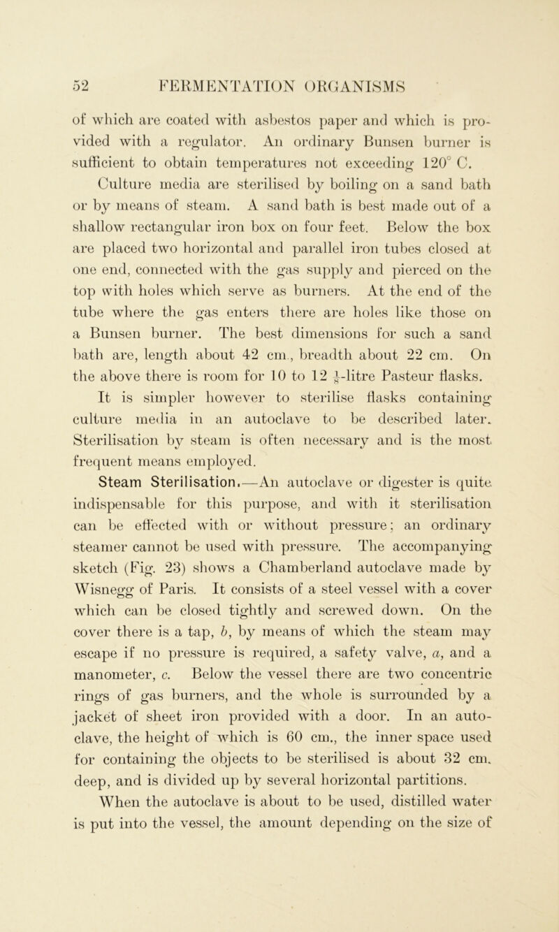 of which are coated with asbestos paper and which is pro- vided with a regulator. An ordinary Bunsen burner is sufficient to obtain temperatures not exceeding 120° C. Culture media are sterilised by boiling on a sand bath or by means of steam. A sand bath is best made out of a shallow rectangular iron box on four feet. Below the box are placed two horizontal and parallel iron tubes closed at one end, connected with the gas supply and pierced on the top with holes which serve as burners. At the end of the tube where the gas enters there are holes like those on a Bunsen burner. The best dimensions for such a sand bath are, length about 42 cm,, breadth about 22 cm. On the above there is room for 10 to 12 J-litre Pasteur Tasks. It is simpler however to sterilise Tasks containing culture media in an autoclave to be described later. Sterilisation by steam is often necessary and is the most frequent means employed. Steam Sterilisation.—An autoclave or digester is quite, indispensable for this purpose, and with it sterilisation can be effected with or without pressure; an ordinary steamer cannot be used with pressure. The accompanying sketch (Fig. 23) shows a Chamberland autoclave made by Wisnegg of Paris. It consists of a steel vessel with a cover which can be closed tightly and screwed down. On the cover there is a tap, h, by means of which the steam may escape if no pressure is required, a safety valve, a, and a manometer, c. Below the vessel there are two concentric rings of gas burners, and the whole is surrounded by a jacket of sheet iron provided with a door. In an auto- clave, the height of which is 60 cm., the inner space used for containing the objects to be sterilised is about 32 cm. deep, and is divided up by several horizontal partitions. When the autoclave is about to be used, distilled water is put into the vessel, the amount depending on the size of