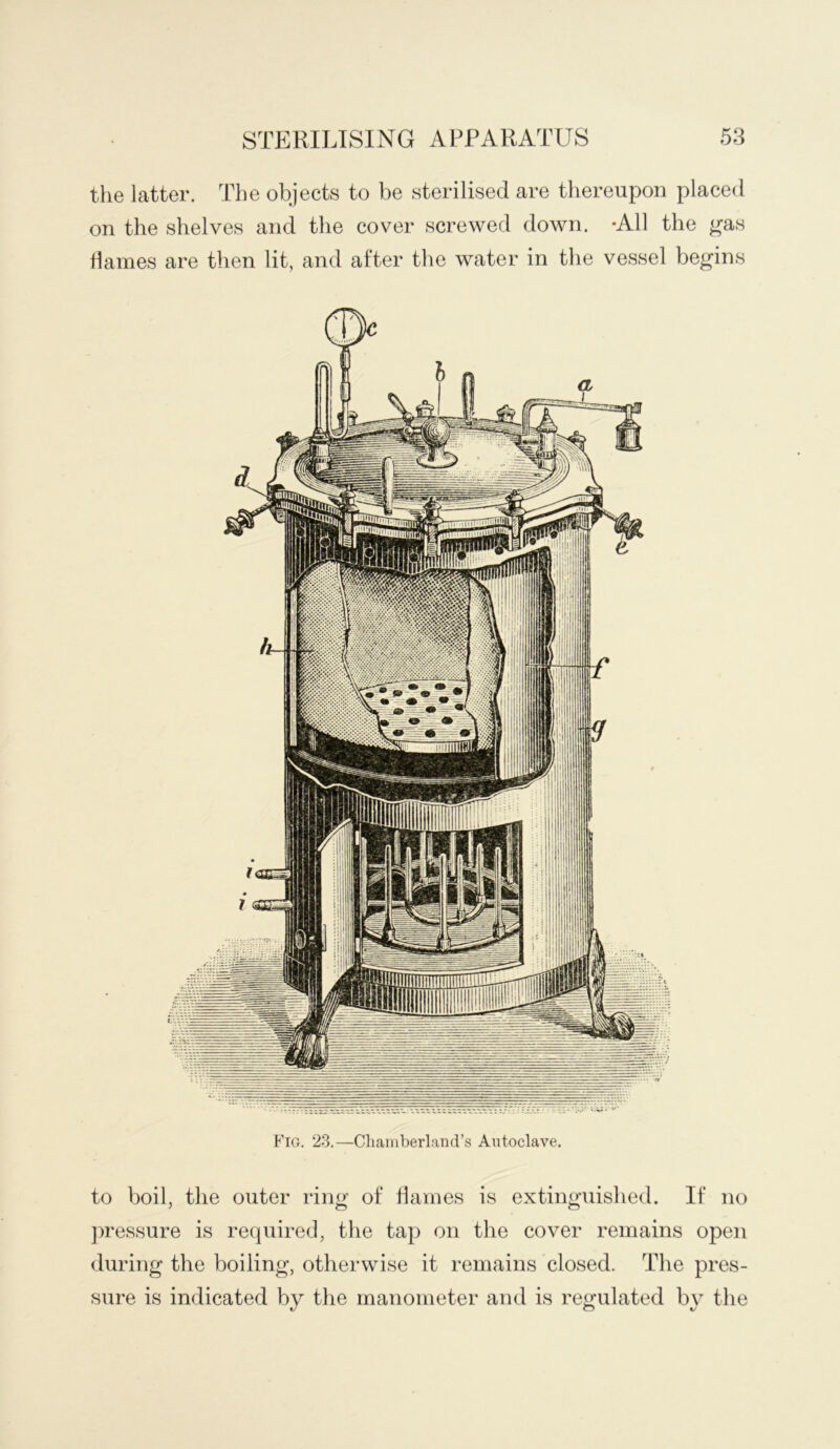 the latter. The objects to be sterilised are thereupon placed on the shelves and the cover screwed down. -All the gas dames are then lit, and after the water in the vessel begins P'lG. 23.—Chaiiiberland’s Autoclave. to boil, the outer ring of Ifarnes is extinguished. If no ])ressure is required, the tap on the cover remains open during the boiling, otherwise it remains closed. The pres- sure is indicated by the manometer and is regulated by the