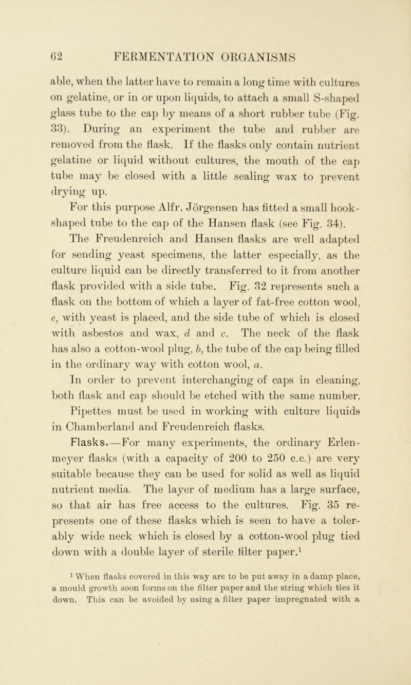 able, when the latter have to remain a lon^ time with cultures on gelatine, or in or upon liquids, to attach a small S-shaped glass tube to the cap by means of a short rubber tube (Fig. 33). During an experiment the tube and rubber are removed from the flask. If the flasks only contain nutrient gelatine or liquid without cultures, the mouth of the cap tube may be closed with a little sealing wax to prevent drying up. For this purpose Alfr. Jorgensen has fitted a small hook- shaped tube to the cap of the Hansen flask (see Fig. 34). The Freudenreich and Hansen flasks are well adapted for sending yeast specimens, the latter especially, as the culture liquid can be directly transferred to it from another flask provided with a side tube. Fig. 32 represents such a flask on the bottom of which a layer of fat-free cotton wool, e, with yeast is placed, and the side tube of which is closed with asbestos and wax, d and c. The neck of the flask has also a cotton-wool plug, h, the tube of the cap being filled in the ordinary way with cotton wool, a. In order to prev^ent interchanging of caps in cleaning, both flask and cap should be etched with the same number. Pipettes must be used in working with culture liquids in Chamberland and Freudenreich flasks. Flasks.—For many experiments, the ordinary Erlen- meyer flasks (with a capacity of 200 to 250 c.c.) are very suitable because they can be used for solid as well as liquid nutrient media. The layer of medium has a large surface, so that air has free access to the cultures. Fig. 35 re- presents one of these flasks which is seen to have a toler- ably wide neck which is closed by a cotton-wool plug tied down with a double layer of sterile filter paper J 1 When flasks covered in this way are to be put away in a damp place, a mould growth soon forms on the filter paper and the string which ties it down. This can be avoided by using a filter paper impregnated with a