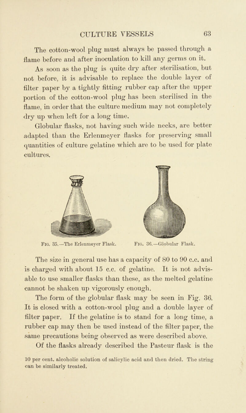 The cotton-wool plug must always be passed through a flame before and after inoculation to kill any germs on it. As soon as the plug is quite dry after sterilisation, but not before, it is advisable to replace the double layer of filter paper by a tightly fitting rubber cap after the upper portion of the cotton-wool plug has been sterilised in the flame, in order that the culture medium may not completely dry up when left for a long time. Globular flasks, not having such wide necks, are better adapted than the Erlenmeyer flasks for preserving small quantities of culture gelatine which are to be used for plate cultures. Fig. 35.—The Erlenmeyer Flask. Fig. 36.—Globular Flask. The size in general use has a capacity of 80 to 90 c.c. and is charged with about 15 c.c. of gelatine. It is not advis- able to use smaller flasks than these, as the melted gelatine cannot be shaken up vigorously enough. The form of the globular flask may be seen in Fig. 36. It is closed with a cotton-wool plug and a double layer of filter paper. If the gelatine is to stand for a long time, a rubber cap may then be used instead of the filter paper, the same precautions being observed as were described above. Of the flasks already described the Pasteur flask is the 10 per cent, alcoholic solution of salicylic acid and then dried. The string can be similarly treated.