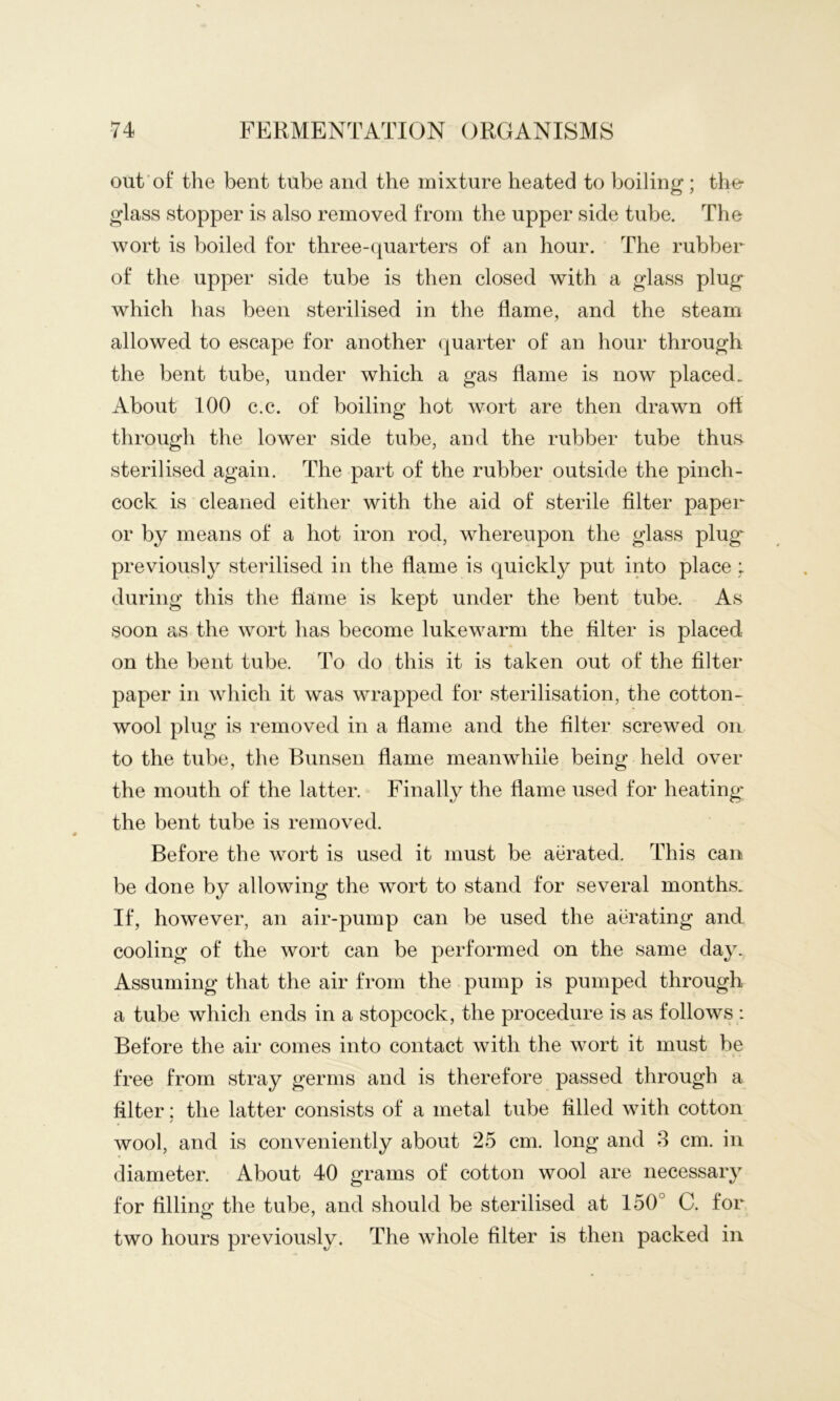 out’of* the bent tube and the mixture heated to boiling; the- glass stopper is also removed from the upper side tube. The wort is boiled for three-cjuarters of an hour. The rubber of the upper side tube is then closed with a glass plug which has been sterilised in the flame, and the steam allowed to escape for another quarter of an hour through the bent tube, under which a gas flame is now placed. About 100 c.c. of boiling hot wort are then drawn ofl through the lower side tube, and the rubber tube thus sterilised again. The part of the rubber outside the pinch- cock is cleaned either with the aid of sterile Alter paper or by means of a hot iron rod, whereupon the glass plug' previously sterilised in the flame is quickly put into place : during this the flame is kept under the bent tube. As soon as the wort has become lukewarm the Alter is placed on the bent tube. To do this it is taken out of the filter paper in which it was wrapped for sterilisation, the cotton- wool plug is removed in a flame and the filter screwed on to the tube, the Bunsen flame meanwhile being held over the mouth of the latter. Finally the flame used for heating the bent tube is removed. Before the wort is used it must be aerated. This can be done by allowing the wort to stand for several months. If, however, an air-pump can be used the acTating and cooling of the wort can be performed on the same day. Assuming that the air from the pump is pumped through a tube which ends in a stopcock, the procedure is as follows : Before the air comes into contact with the wort it must he free from stray germs and is therefore passed through a filter; the latter consists of a metal tube filled with cotton wool, and is conveniently about 25 cm. long and 3 cm. in diameter. About 40 grams of cotton wool are necessary for filling the tube, and should be sterilised at 150° C. for two hours previously. The whole filter is then packed in